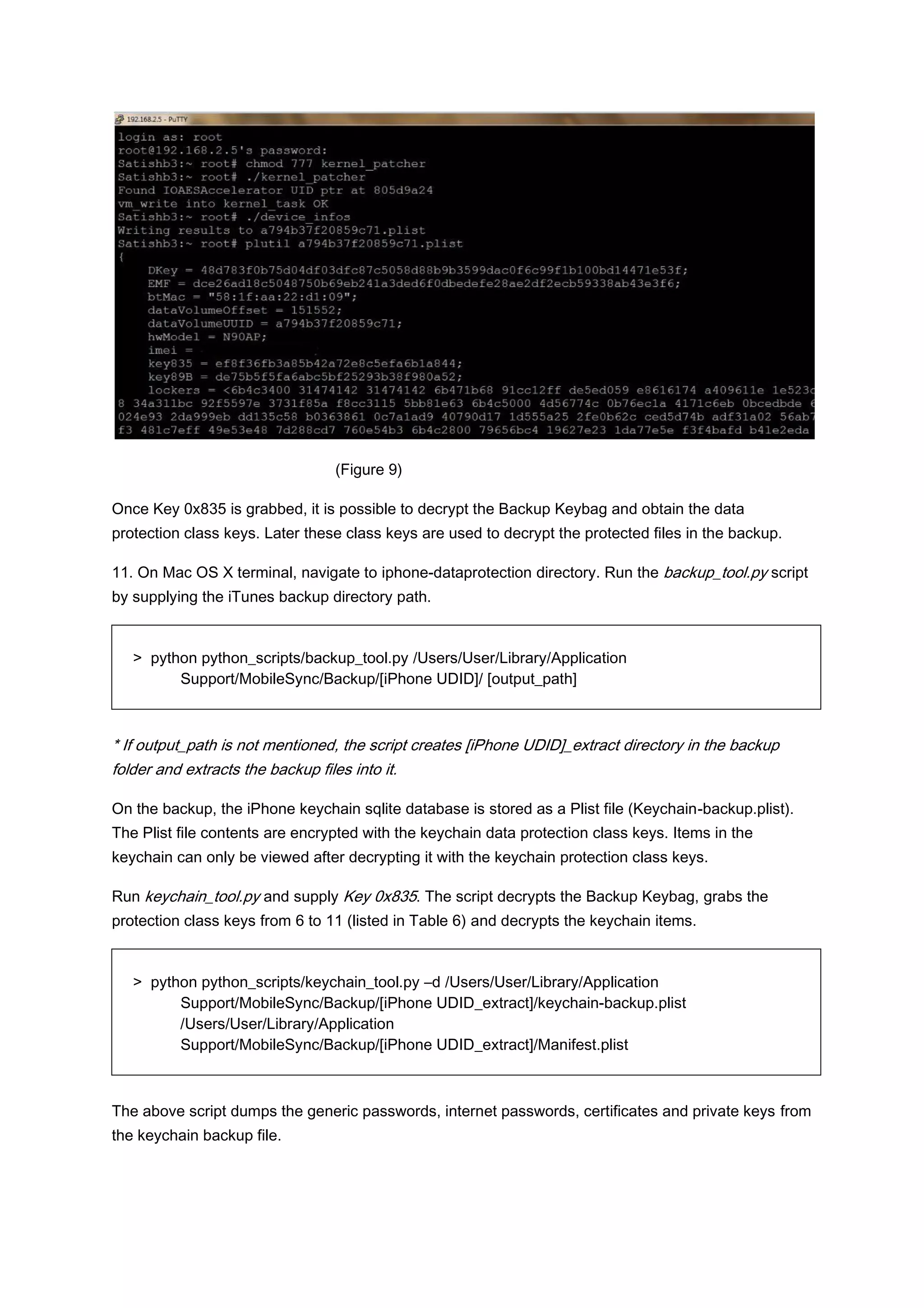 (Figure 9)

Once Key 0x835 is grabbed, it is possible to decrypt the Backup Keybag and obtain the data
protection class keys. Later these class keys are used to decrypt the protected files in the backup.

11. On Mac OS X terminal, navigate to iphone-dataprotection directory. Run the backup_tool.py script
by supplying the iTunes backup directory path.


   > python python_scripts/backup_tool.py /Users/User/Library/Application
         Support/MobileSync/Backup/[iPhone UDID]/ [output_path]



* If output_path is not mentioned, the script creates [iPhone UDID]_extract directory in the backup
folder and extracts the backup files into it.

On the backup, the iPhone keychain sqlite database is stored as a Plist file (Keychain-backup.plist).
The Plist file contents are encrypted with the keychain data protection class keys. Items in the
keychain can only be viewed after decrypting it with the keychain protection class keys.

Run keychain_tool.py and supply Key 0x835. The script decrypts the Backup Keybag, grabs the
protection class keys from 6 to 11 (listed in Table 6) and decrypts the keychain items.


   > python python_scripts/keychain_tool.py –d /Users/User/Library/Application
         Support/MobileSync/Backup/[iPhone UDID_extract]/keychain-backup.plist
         /Users/User/Library/Application
         Support/MobileSync/Backup/[iPhone UDID_extract]/Manifest.plist



The above script dumps the generic passwords, internet passwords, certificates and private keys from
the keychain backup file.
 
