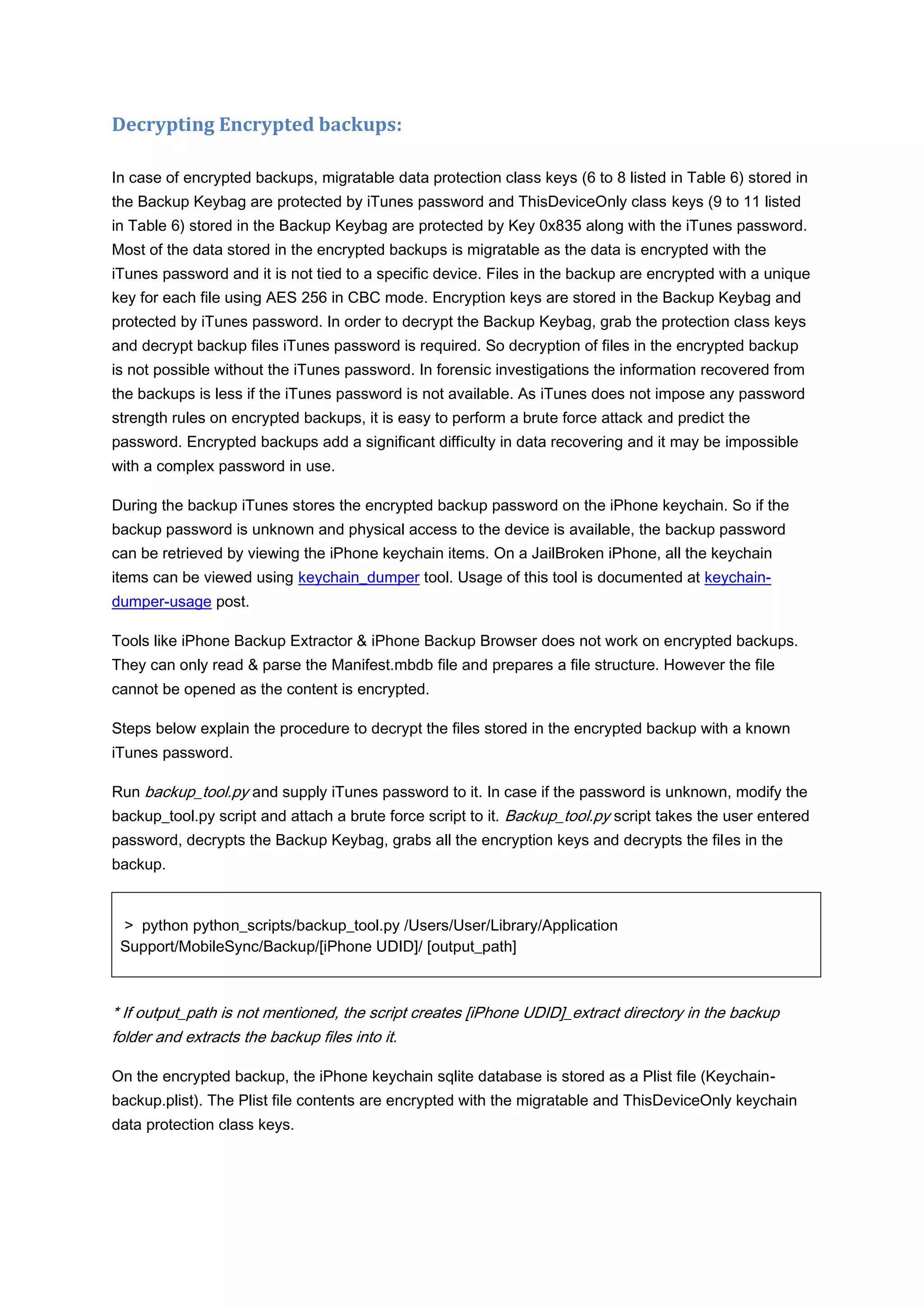 Decrypting Encrypted backups:

In case of encrypted backups, migratable data protection class keys (6 to 8 listed in Table 6) stored in
the Backup Keybag are protected by iTunes password and ThisDeviceOnly class keys (9 to 11 listed
in Table 6) stored in the Backup Keybag are protected by Key 0x835 along with the iTunes password.
Most of the data stored in the encrypted backups is migratable as the data is encrypted with the
iTunes password and it is not tied to a specific device. Files in the backup are encrypted with a unique
key for each file using AES 256 in CBC mode. Encryption keys are stored in the Backup Keybag and
protected by iTunes password. In order to decrypt the Backup Keybag, grab the protection class keys
and decrypt backup files iTunes password is required. So decryption of files in the encrypted backup
is not possible without the iTunes password. In forensic investigations the information recovered from
the backups is less if the iTunes password is not available. As iTunes does not impose any password
strength rules on encrypted backups, it is easy to perform a brute force attack and predict the
password. Encrypted backups add a significant difficulty in data recovering and it may be impossible
with a complex password in use.

During the backup iTunes stores the encrypted backup password on the iPhone keychain. So if the
backup password is unknown and physical access to the device is available, the backup password
can be retrieved by viewing the iPhone keychain items. On a JailBroken iPhone, all the keychain
items can be viewed using keychain_dumper tool. Usage of this tool is documented at keychain-
dumper-usage post.

Tools like iPhone Backup Extractor & iPhone Backup Browser does not work on encrypted backups.
They can only read & parse the Manifest.mbdb file and prepares a file structure. However the file
cannot be opened as the content is encrypted.

Steps below explain the procedure to decrypt the files stored in the encrypted backup with a known
iTunes password.

Run backup_tool.py and supply iTunes password to it. In case if the password is unknown, modify the
backup_tool.py script and attach a brute force script to it. Backup_tool.py script takes the user entered
password, decrypts the Backup Keybag, grabs all the encryption keys and decrypts the files in the
backup.


 > python python_scripts/backup_tool.py /Users/User/Library/Application
 Support/MobileSync/Backup/[iPhone UDID]/ [output_path]



* If output_path is not mentioned, the script creates [iPhone UDID]_extract directory in the backup
folder and extracts the backup files into it.

On the encrypted backup, the iPhone keychain sqlite database is stored as a Plist file (Keychain-
backup.plist). The Plist file contents are encrypted with the migratable and ThisDeviceOnly keychain
data protection class keys.
 