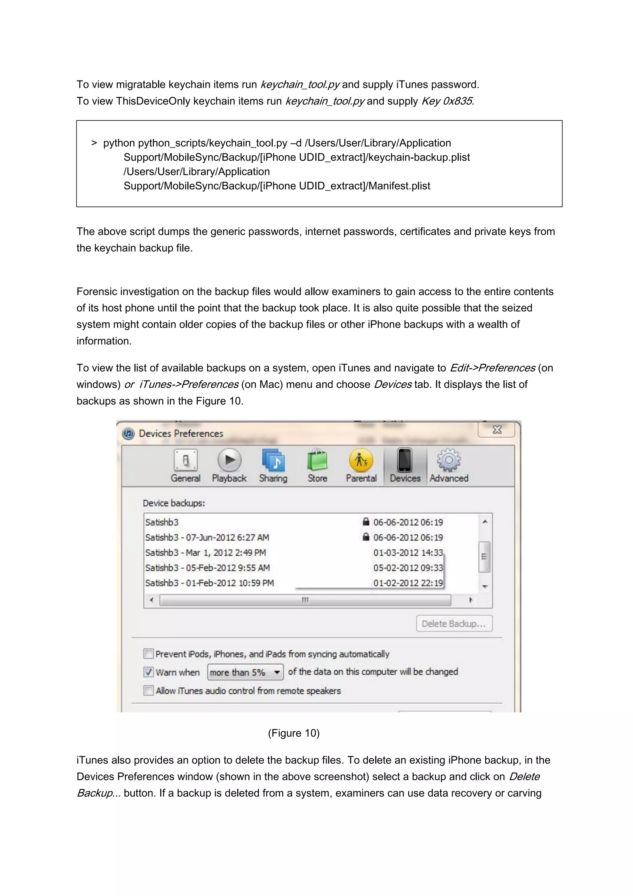 To view migratable keychain items run keychain_tool.py and supply iTunes password.
To view ThisDeviceOnly keychain items run keychain_tool.py and supply Key 0x835.


   > python python_scripts/keychain_tool.py –d /Users/User/Library/Application
         Support/MobileSync/Backup/[iPhone UDID_extract]/keychain-backup.plist
         /Users/User/Library/Application
         Support/MobileSync/Backup/[iPhone UDID_extract]/Manifest.plist



The above script dumps the generic passwords, internet passwords, certificates and private keys from
the keychain backup file.



Forensic investigation on the backup files would allow examiners to gain access to the entire contents
of its host phone until the point that the backup took place. It is also quite possible that the seized
system might contain older copies of the backup files or other iPhone backups with a wealth of
information.

To view the list of available backups on a system, open iTunes and navigate to Edit->Preferences (on
windows) or iTunes->Preferences (on Mac) menu and choose Devices tab. It displays the list of
backups as shown in the Figure 10.




                                           (Figure 10)

iTunes also provides an option to delete the backup files. To delete an existing iPhone backup, in the
Devices Preferences window (shown in the above screenshot) select a backup and click on Delete
Backup... button. If a backup is deleted from a system, examiners can use data recovery or carving
 