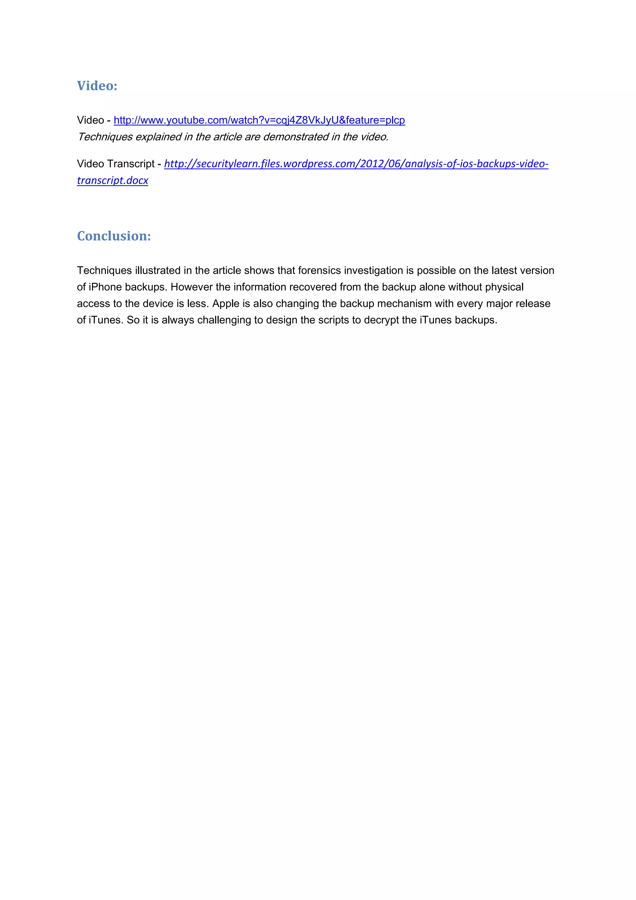 Video:

Video - http://www.youtube.com/watch?v=cqj4Z8VkJyU&feature=plcp
Techniques explained in the article are demonstrated in the video.

Video Transcript - http://securitylearn.files.wordpress.com/2012/06/analysis-of-ios-backups-video-
transcript.docx



Conclusion:

Techniques illustrated in the article shows that forensics investigation is possible on the latest version
of iPhone backups. However the information recovered from the backup alone without physical
access to the device is less. Apple is also changing the backup mechanism with every major release
of iTunes. So it is always challenging to design the scripts to decrypt the iTunes backups.
 