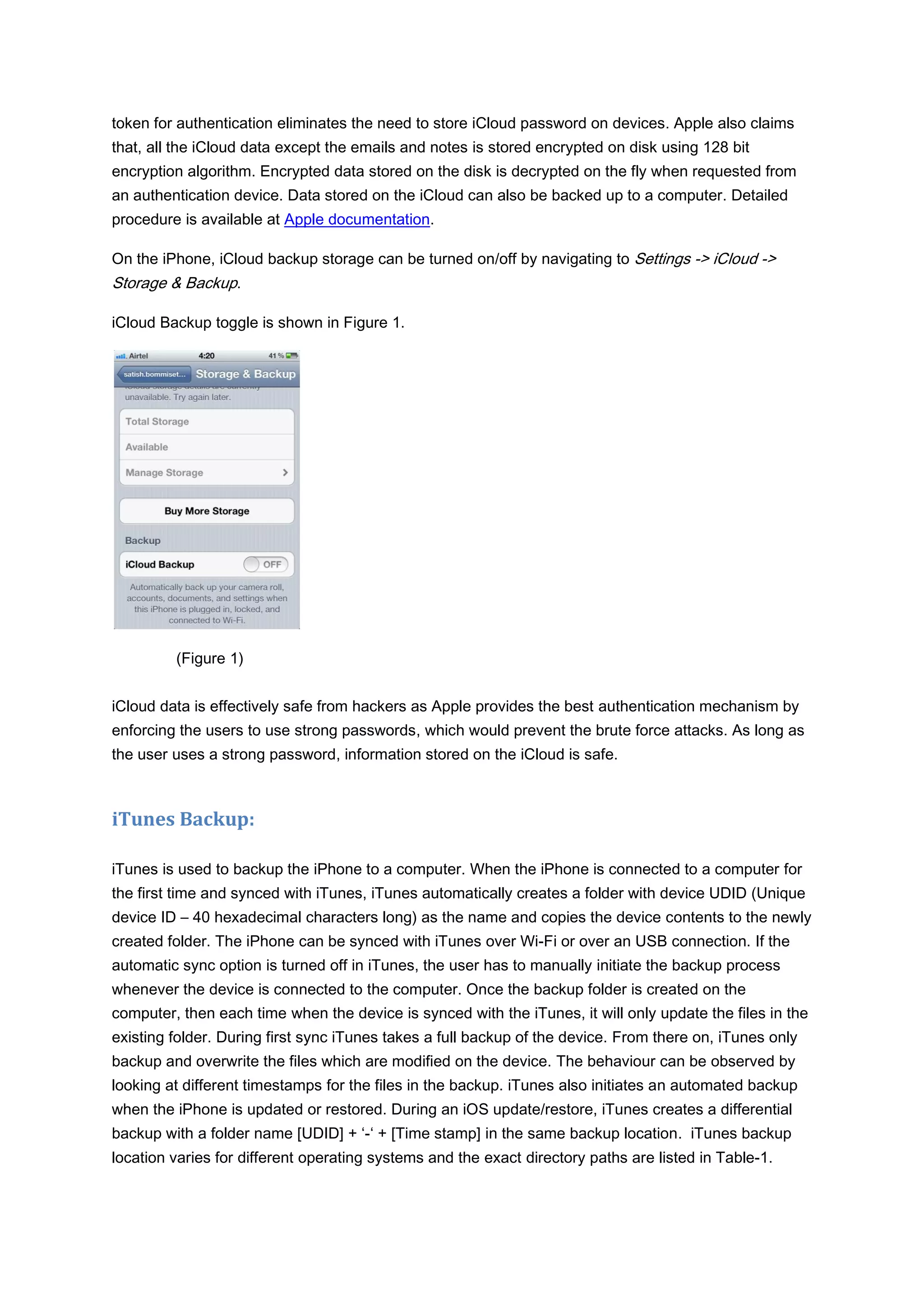 token for authentication eliminates the need to store iCloud password on devices. Apple also claims
that, all the iCloud data except the emails and notes is stored encrypted on disk using 128 bit
encryption algorithm. Encrypted data stored on the disk is decrypted on the fly when requested from
an authentication device. Data stored on the iCloud can also be backed up to a computer. Detailed
procedure is available at Apple documentation.

On the iPhone, iCloud backup storage can be turned on/off by navigating to Settings -> iCloud ->
Storage & Backup.

iCloud Backup toggle is shown in Figure 1.




         (Figure 1)


iCloud data is effectively safe from hackers as Apple provides the best authentication mechanism by
enforcing the users to use strong passwords, which would prevent the brute force attacks. As long as
the user uses a strong password, information stored on the iCloud is safe.



iTunes Backup:

iTunes is used to backup the iPhone to a computer. When the iPhone is connected to a computer for
the first time and synced with iTunes, iTunes automatically creates a folder with device UDID (Unique
device ID – 40 hexadecimal characters long) as the name and copies the device contents to the newly
created folder. The iPhone can be synced with iTunes over Wi-Fi or over an USB connection. If the
automatic sync option is turned off in iTunes, the user has to manually initiate the backup process
whenever the device is connected to the computer. Once the backup folder is created on the
computer, then each time when the device is synced with the iTunes, it will only update the files in the
existing folder. During first sync iTunes takes a full backup of the device. From there on, iTunes only
backup and overwrite the files which are modified on the device. The behaviour can be observed by
looking at different timestamps for the files in the backup. iTunes also initiates an automated backup
when the iPhone is updated or restored. During an iOS update/restore, iTunes creates a differential
backup with a folder name [UDID] + ‘-‘ + [Time stamp] in the same backup location. iTunes backup
location varies for different operating systems and the exact directory paths are listed in Table-1.
 