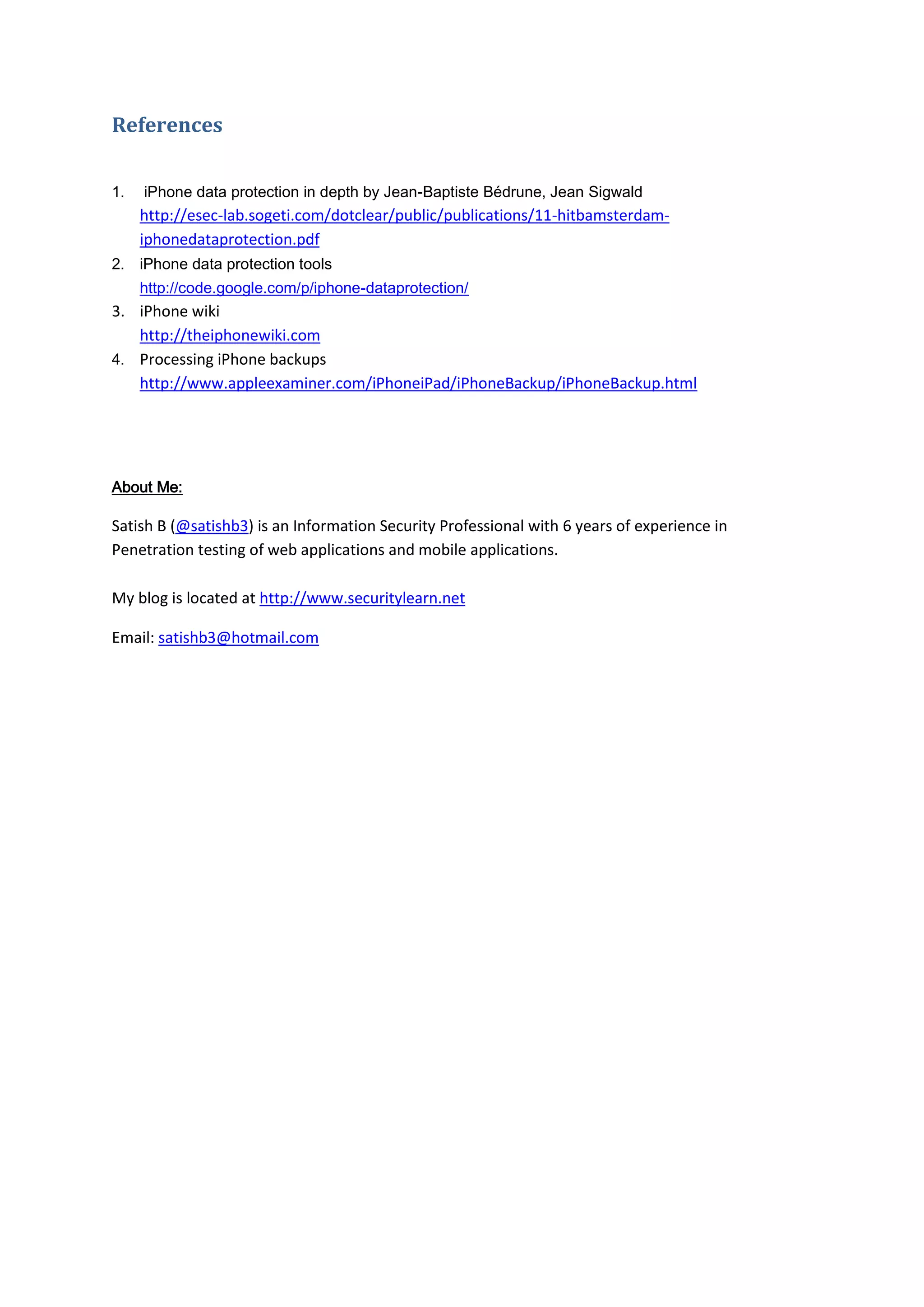 References

1.   iPhone data protection in depth by Jean-Baptiste Bédrune, Jean Sigwald
     http://esec-lab.sogeti.com/dotclear/public/publications/11-hitbamsterdam-
     iphonedataprotection.pdf
2. iPhone data protection tools
     http://code.google.com/p/iphone-dataprotection/
3. iPhone wiki
   http://theiphonewiki.com
4. Processing iPhone backups
   http://www.appleexaminer.com/iPhoneiPad/iPhoneBackup/iPhoneBackup.html




About Me:

Satish B (@satishb3) is an Information Security Professional with 6 years of experience in
Penetration testing of web applications and mobile applications.

My blog is located at http://www.securitylearn.net

Email: satishb3@hotmail.com
 