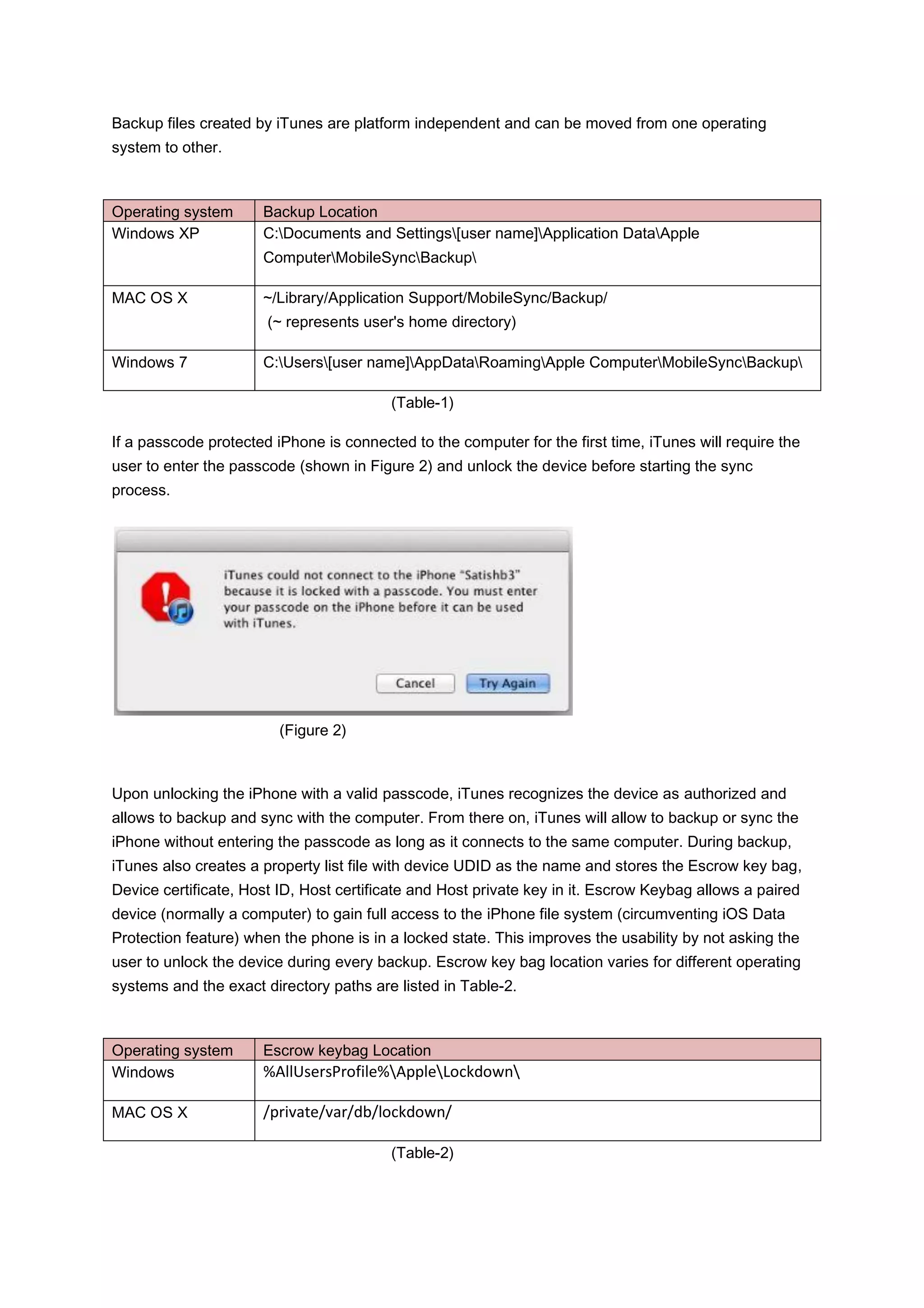 Backup files created by iTunes are platform independent and can be moved from one operating
system to other.



Operating system      Backup Location
Windows XP            C:Documents and Settings[user name]Application DataApple
                      ComputerMobileSyncBackup

MAC OS X              ~/Library/Application Support/MobileSync/Backup/
                       (~ represents user's home directory)

Windows 7             C:Users[user name]AppDataRoamingApple ComputerMobileSyncBackup

                                         (Table-1)

If a passcode protected iPhone is connected to the computer for the first time, iTunes will require the
user to enter the passcode (shown in Figure 2) and unlock the device before starting the sync
process.




                         (Figure 2)



Upon unlocking the iPhone with a valid passcode, iTunes recognizes the device as authorized and
allows to backup and sync with the computer. From there on, iTunes will allow to backup or sync the
iPhone without entering the passcode as long as it connects to the same computer. During backup,
iTunes also creates a property list file with device UDID as the name and stores the Escrow key bag,
Device certificate, Host ID, Host certificate and Host private key in it. Escrow Keybag allows a paired
device (normally a computer) to gain full access to the iPhone file system (circumventing iOS Data
Protection feature) when the phone is in a locked state. This improves the usability by not asking the
user to unlock the device during every backup. Escrow key bag location varies for different operating
systems and the exact directory paths are listed in Table-2.



Operating system      Escrow keybag Location
Windows               %AllUsersProfile%AppleLockdown

MAC OS X              /private/var/db/lockdown/

                                         (Table-2)
 