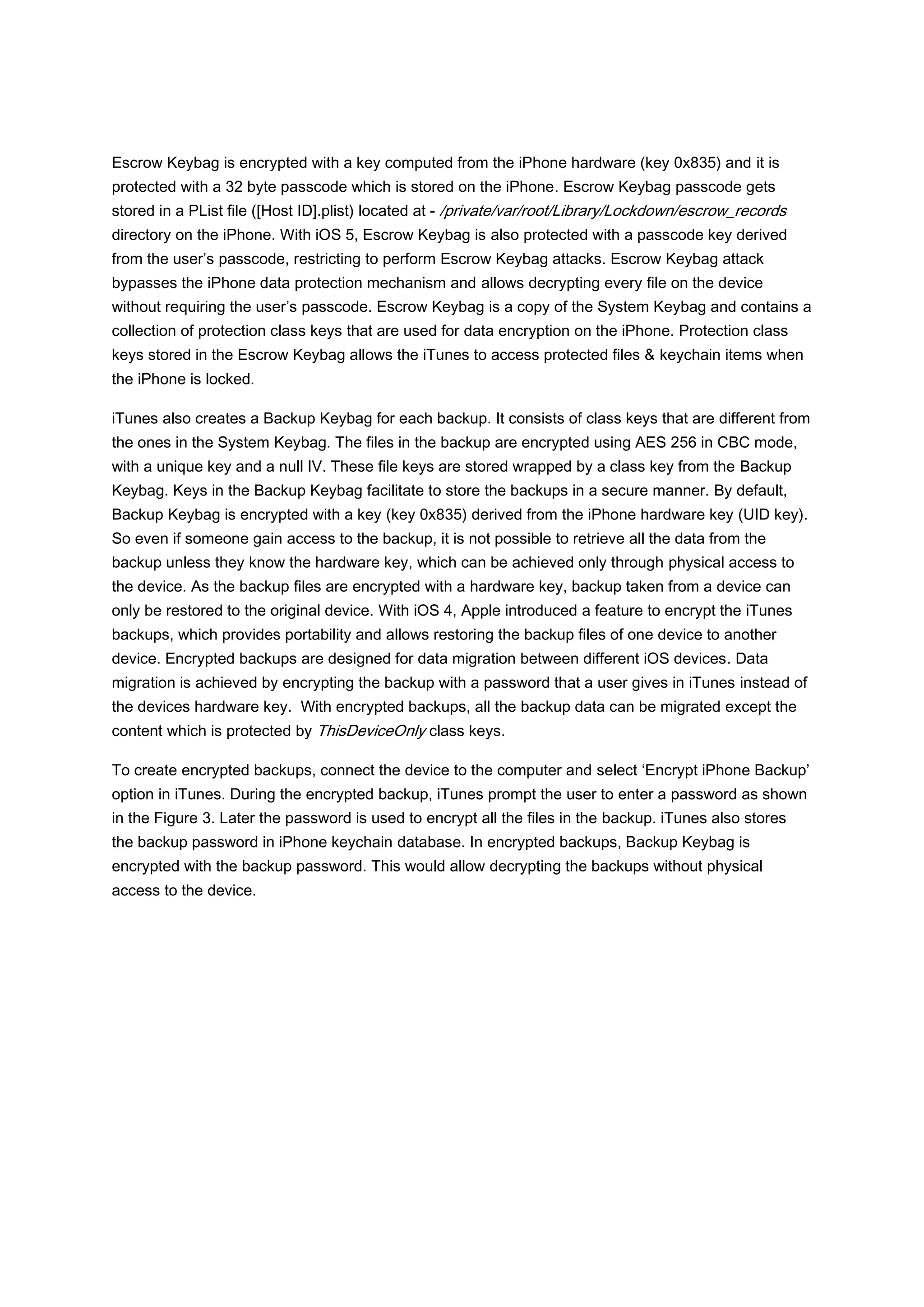 Escrow Keybag is encrypted with a key computed from the iPhone hardware (key 0x835) and it is
protected with a 32 byte passcode which is stored on the iPhone. Escrow Keybag passcode gets
stored in a PList file ([Host ID].plist) located at - /private/var/root/Library/Lockdown/escrow_records
directory on the iPhone. With iOS 5, Escrow Keybag is also protected with a passcode key derived
from the user’s passcode, restricting to perform Escrow Keybag attacks. Escrow Keybag attack
bypasses the iPhone data protection mechanism and allows decrypting every file on the device
without requiring the user’s passcode. Escrow Keybag is a copy of the System Keybag and contains a
collection of protection class keys that are used for data encryption on the iPhone. Protection class
keys stored in the Escrow Keybag allows the iTunes to access protected files & keychain items when
the iPhone is locked.

iTunes also creates a Backup Keybag for each backup. It consists of class keys that are different from
the ones in the System Keybag. The files in the backup are encrypted using AES 256 in CBC mode,
with a unique key and a null IV. These file keys are stored wrapped by a class key from the Backup
Keybag. Keys in the Backup Keybag facilitate to store the backups in a secure manner. By default,
Backup Keybag is encrypted with a key (key 0x835) derived from the iPhone hardware key (UID key).
So even if someone gain access to the backup, it is not possible to retrieve all the data from the
backup unless they know the hardware key, which can be achieved only through physical access to
the device. As the backup files are encrypted with a hardware key, backup taken from a device can
only be restored to the original device. With iOS 4, Apple introduced a feature to encrypt the iTunes
backups, which provides portability and allows restoring the backup files of one device to another
device. Encrypted backups are designed for data migration between different iOS devices. Data
migration is achieved by encrypting the backup with a password that a user gives in iTunes instead of
the devices hardware key. With encrypted backups, all the backup data can be migrated except the
content which is protected by ThisDeviceOnly class keys.

To create encrypted backups, connect the device to the computer and select ‘Encrypt iPhone Backup’
option in iTunes. During the encrypted backup, iTunes prompt the user to enter a password as shown
in the Figure 3. Later the password is used to encrypt all the files in the backup. iTunes also stores
the backup password in iPhone keychain database. In encrypted backups, Backup Keybag is
encrypted with the backup password. This would allow decrypting the backups without physical
access to the device.
 