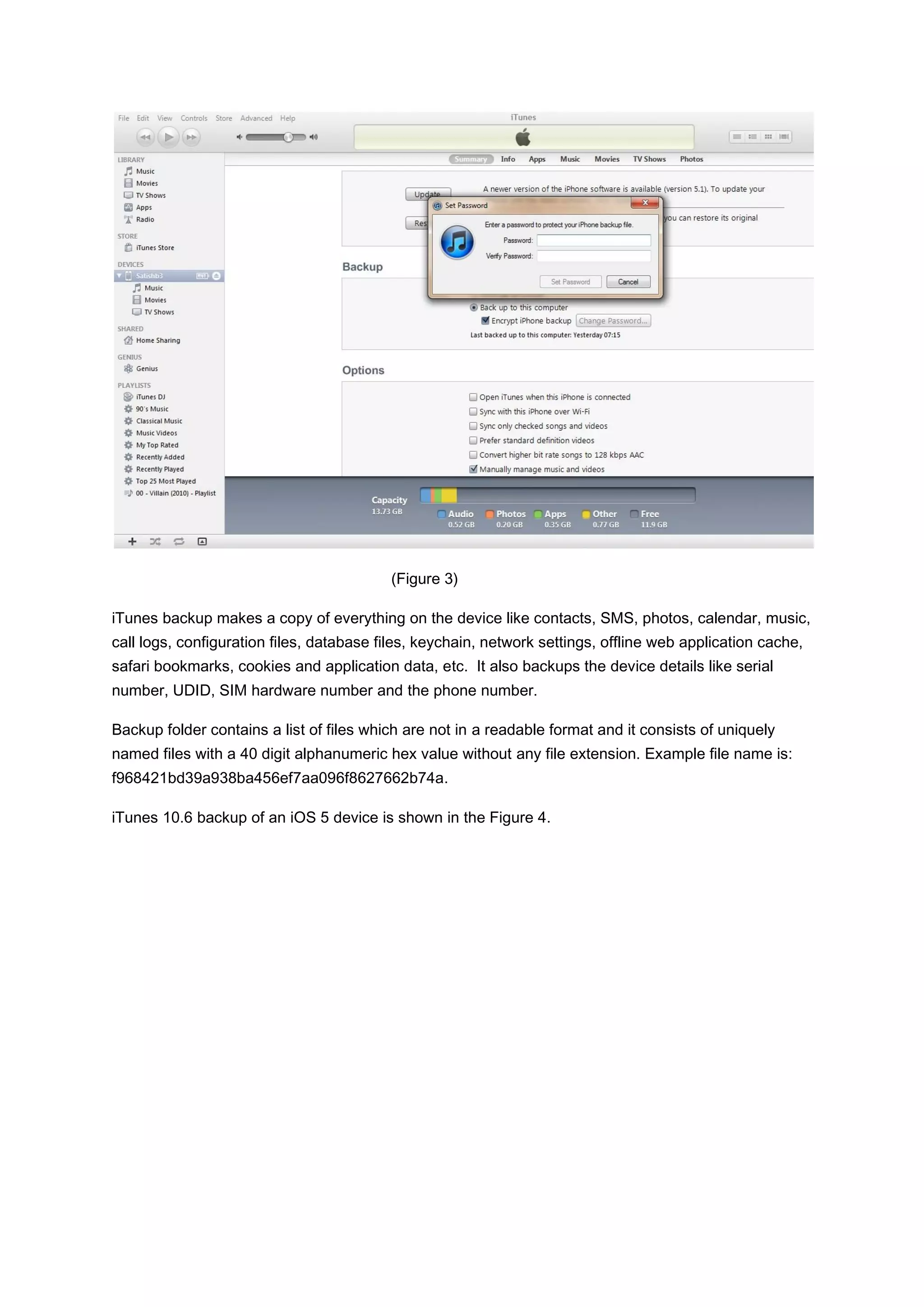 (Figure 3)

iTunes backup makes a copy of everything on the device like contacts, SMS, photos, calendar, music,
call logs, configuration files, database files, keychain, network settings, offline web application cache,
safari bookmarks, cookies and application data, etc. It also backups the device details like serial
number, UDID, SIM hardware number and the phone number.

Backup folder contains a list of files which are not in a readable format and it consists of uniquely
named files with a 40 digit alphanumeric hex value without any file extension. Example file name is:
f968421bd39a938ba456ef7aa096f8627662b74a.

iTunes 10.6 backup of an iOS 5 device is shown in the Figure 4.
 