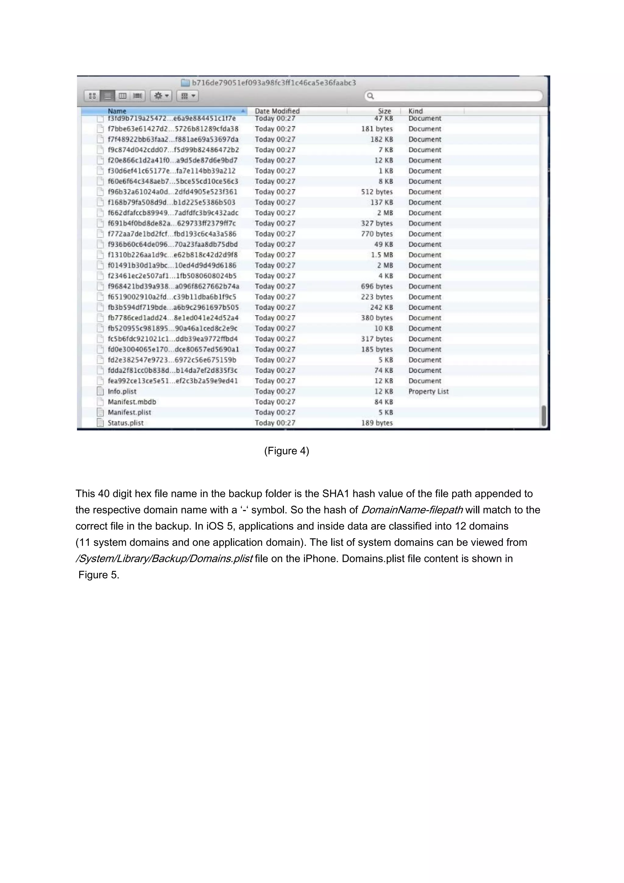 (Figure 4)



This 40 digit hex file name in the backup folder is the SHA1 hash value of the file path appended to
the respective domain name with a ‘-‘ symbol. So the hash of DomainName-filepath will match to the
correct file in the backup. In iOS 5, applications and inside data are classified into 12 domains
(11 system domains and one application domain). The list of system domains can be viewed from
/System/Library/Backup/Domains.plist file on the iPhone. Domains.plist file content is shown in
Figure 5.
 