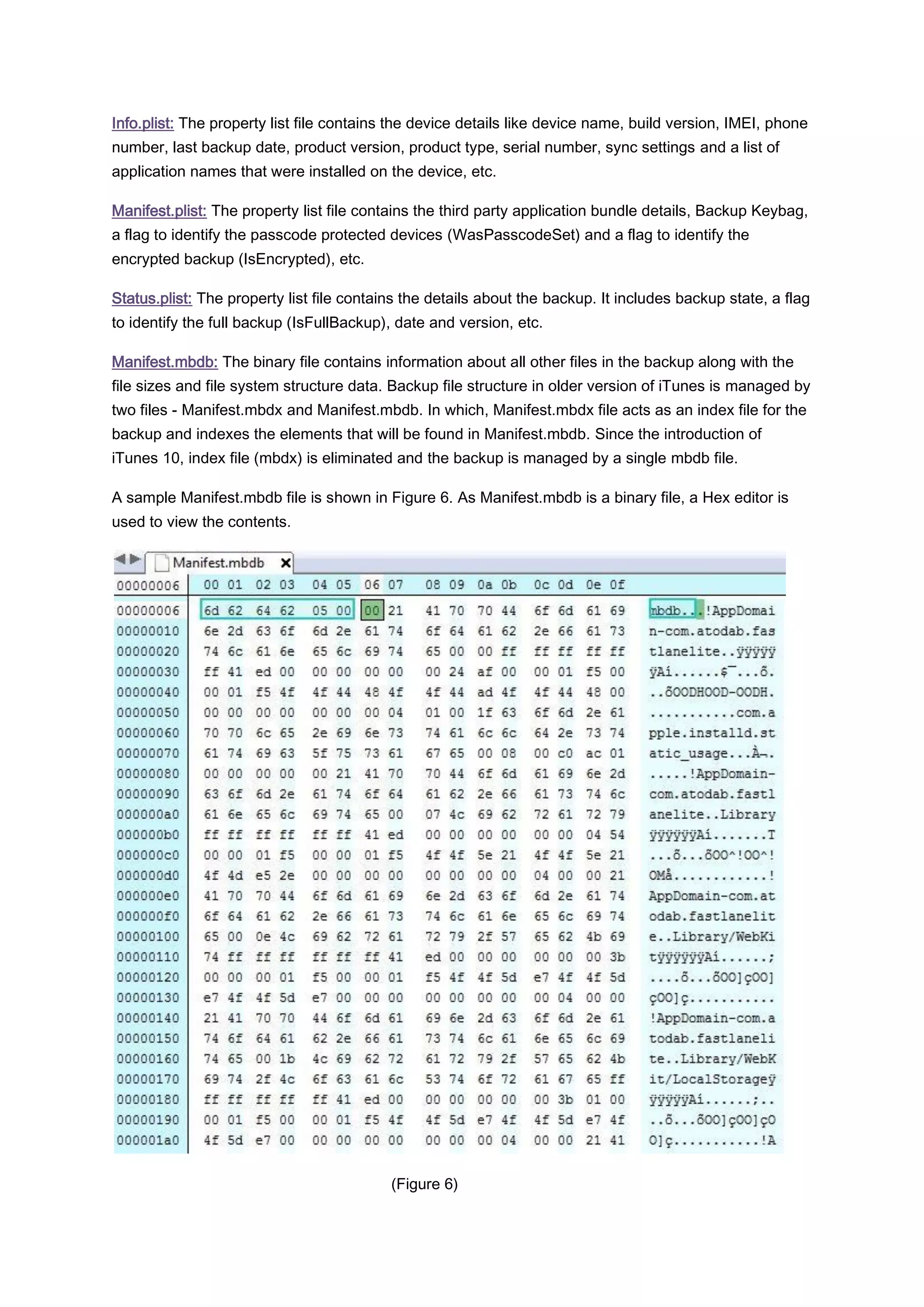 Info.plist: The property list file contains the device details like device name, build version, IMEI, phone
number, last backup date, product version, product type, serial number, sync settings and a list of
application names that were installed on the device, etc.

Manifest.plist: The property list file contains the third party application bundle details, Backup Keybag,
a flag to identify the passcode protected devices (WasPasscodeSet) and a flag to identify the
encrypted backup (IsEncrypted), etc.

Status.plist: The property list file contains the details about the backup. It includes backup state, a flag
to identify the full backup (IsFullBackup), date and version, etc.

Manifest.mbdb: The binary file contains information about all other files in the backup along with the
file sizes and file system structure data. Backup file structure in older version of iTunes is managed by
two files - Manifest.mbdx and Manifest.mbdb. In which, Manifest.mbdx file acts as an index file for the
backup and indexes the elements that will be found in Manifest.mbdb. Since the introduction of
iTunes 10, index file (mbdx) is eliminated and the backup is managed by a single mbdb file.

A sample Manifest.mbdb file is shown in Figure 6. As Manifest.mbdb is a binary file, a Hex editor is
used to view the contents.




                                           (Figure 6)
 