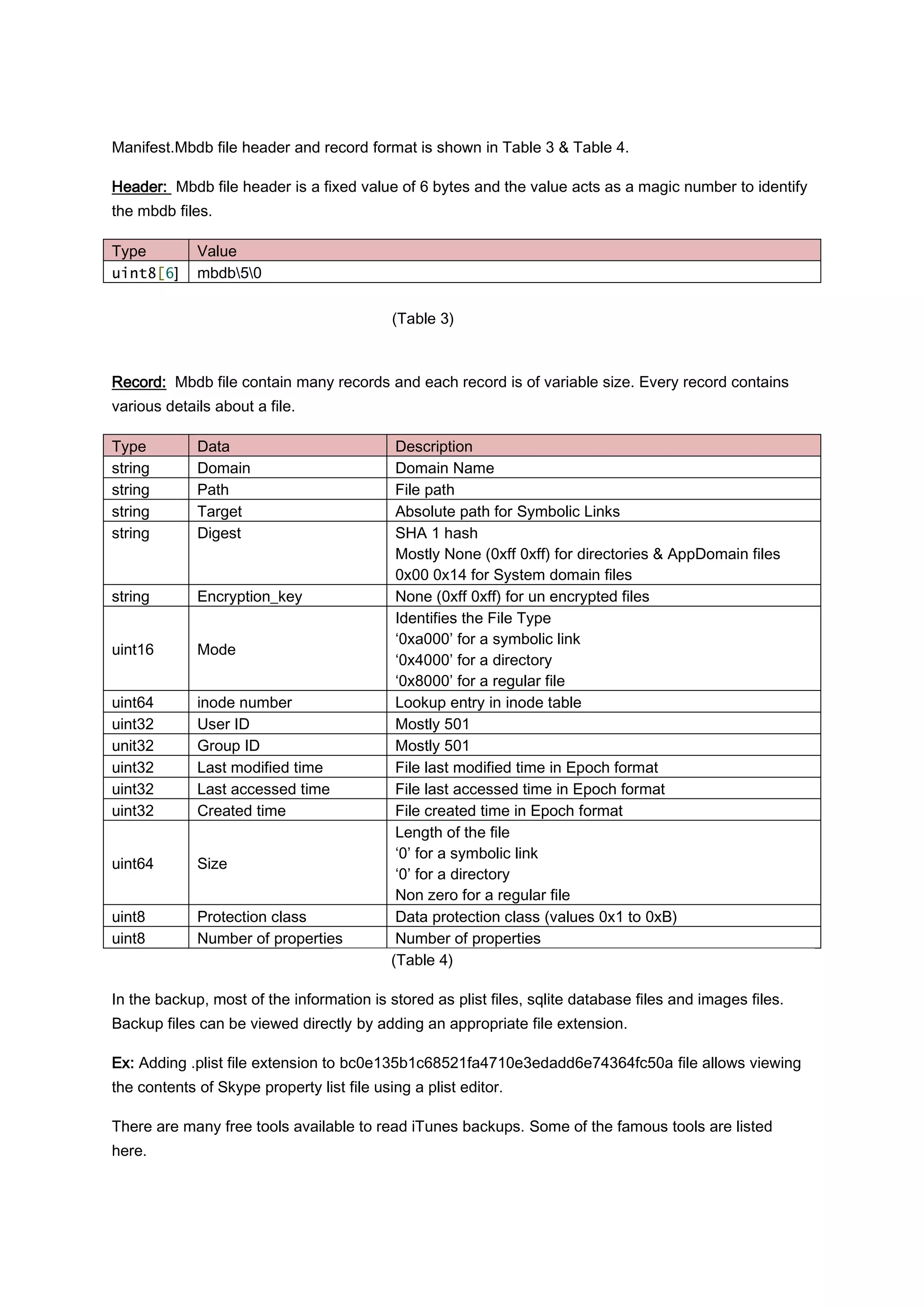 Manifest.Mbdb file header and record format is shown in Table 3 & Table 4.

Header: Mbdb file header is a fixed value of 6 bytes and the value acts as a magic number to identify
the mbdb files.

Type         Value
uint8[6]     mbdb50

                                            (Table 3)



Record: Mbdb file contain many records and each record is of variable size. Every record contains
various details about a file.

Type         Data                            Description
string       Domain                          Domain Name
string       Path                            File path
string       Target                          Absolute path for Symbolic Links
string       Digest                          SHA 1 hash
                                             Mostly None (0xff 0xff) for directories & AppDomain files
                                             0x00 0x14 for System domain files
string       Encryption_key                  None (0xff 0xff) for un encrypted files
                                             Identifies the File Type
                                             ‘0xa000’ for a symbolic link
uint16       Mode
                                             ‘0x4000’ for a directory
                                             ‘0x8000’ for a regular file
uint64       inode number                    Lookup entry in inode table
uint32       User ID                         Mostly 501
unit32       Group ID                        Mostly 501
uint32       Last modified time              File last modified time in Epoch format
uint32       Last accessed time              File last accessed time in Epoch format
uint32       Created time                    File created time in Epoch format
                                             Length of the file
                                             ‘0’ for a symbolic link
uint64       Size
                                             ‘0’ for a directory
                                             Non zero for a regular file
uint8        Protection class                Data protection class (values 0x1 to 0xB)
uint8        Number of properties            Number of properties
                                            (Table 4)

In the backup, most of the information is stored as plist files, sqlite database files and images files.
Backup files can be viewed directly by adding an appropriate file extension.

Ex: Adding .plist file extension to bc0e135b1c68521fa4710e3edadd6e74364fc50a file allows viewing
the contents of Skype property list file using a plist editor.

There are many free tools available to read iTunes backups. Some of the famous tools are listed
here.
 