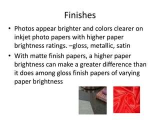 Finishes
• Photos appear brighter and colors clearer on
inkjet photo papers with higher paper
brightness ratings. –gloss, metallic, satin
• With matte finish papers, a higher paper
brightness can make a greater difference than
it does among gloss finish papers of varying
paper brightness
 