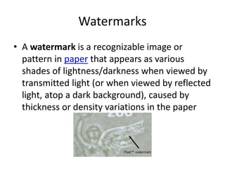 Watermarks
• A watermark is a recognizable image or
pattern in paper that appears as various
shades of lightness/darkness when viewed by
transmitted light (or when viewed by reflected
light, atop a dark background), caused by
thickness or density variations in the paper
 