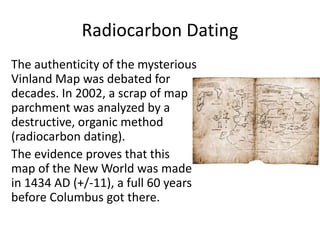 Radiocarbon Dating
The authenticity of the mysterious
Vinland Map was debated for
decades. In 2002, a scrap of map
parchment was analyzed by a
destructive, organic method
(radiocarbon dating).
The evidence proves that this
map of the New World was made
in 1434 AD (+/-11), a full 60 years
before Columbus got there.
 