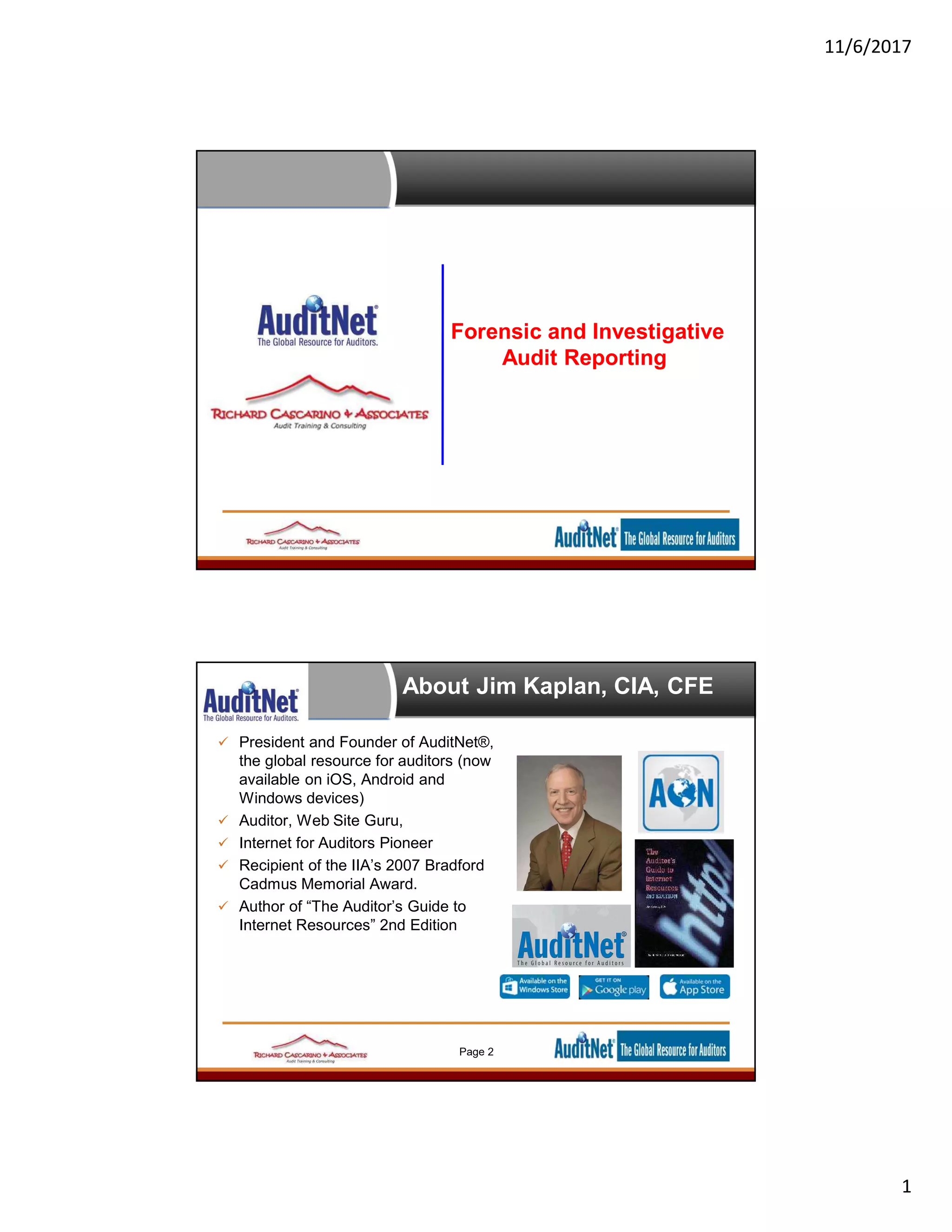 11/6/2017
1
Forensic and Investigative
Audit Reporting
About Jim Kaplan, CIA, CFE
 President and Founder of AuditNet®,
the global resource for auditors (now
available on iOS, Android and
Windows devices)
 Auditor, Web Site Guru,
 Internet for Auditors Pioneer
 Recipient of the IIA’s 2007 Bradford
Cadmus Memorial Award.
 Author of “The Auditor’s Guide to
Internet Resources” 2nd Edition
Page 2
 