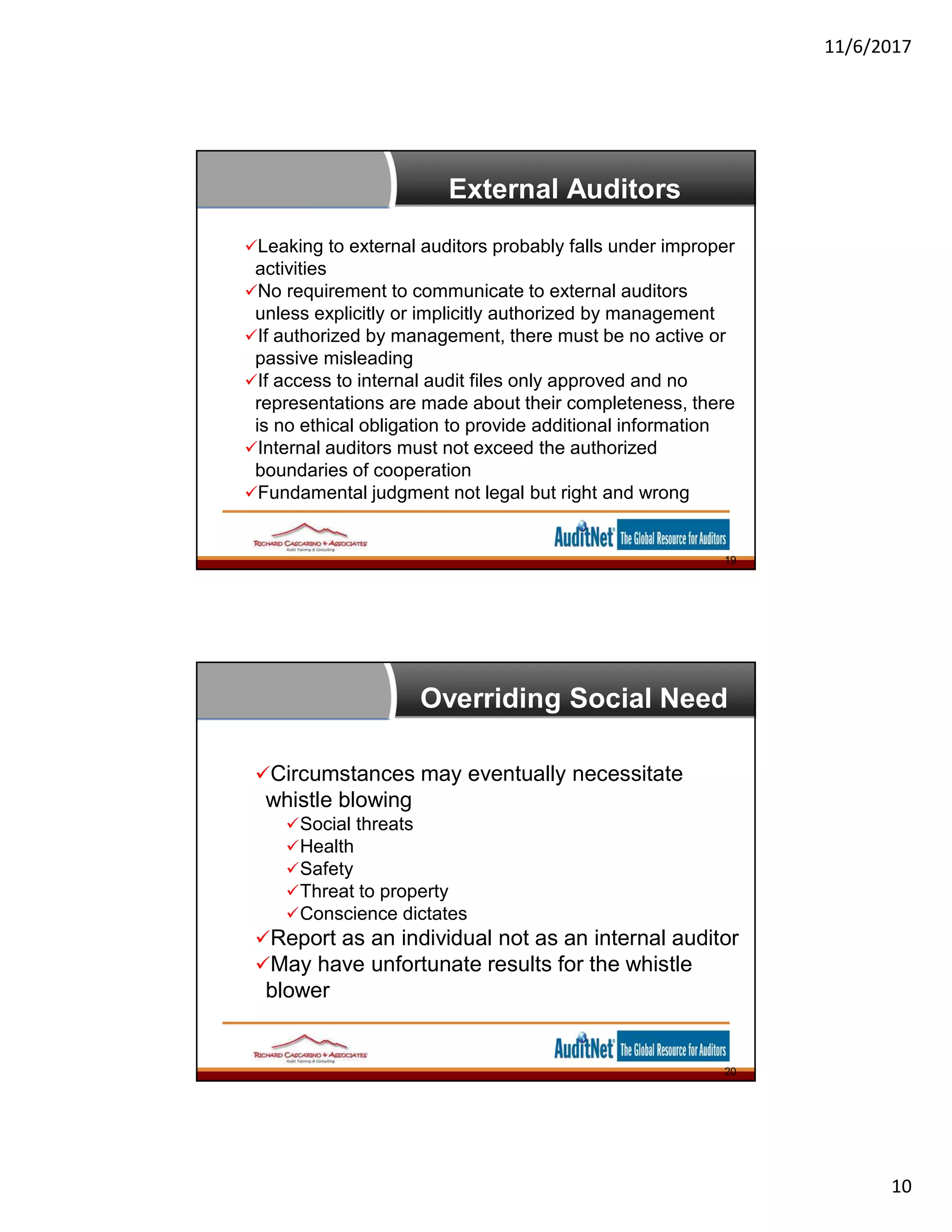 11/6/2017
10
External Auditors
Leaking to external auditors probably falls under improper
activities
No requirement to communicate to external auditors
unless explicitly or implicitly authorized by management
If authorized by management, there must be no active or
passive misleading
If access to internal audit files only approved and no
representations are made about their completeness, there
is no ethical obligation to provide additional information
Internal auditors must not exceed the authorized
boundaries of cooperation
Fundamental judgment not legal but right and wrong
19
Overriding Social Need
Circumstances may eventually necessitate
whistle blowing
Social threats
Health
Safety
Threat to property
Conscience dictates
Report as an individual not as an internal auditor
May have unfortunate results for the whistle
blower
20
 
