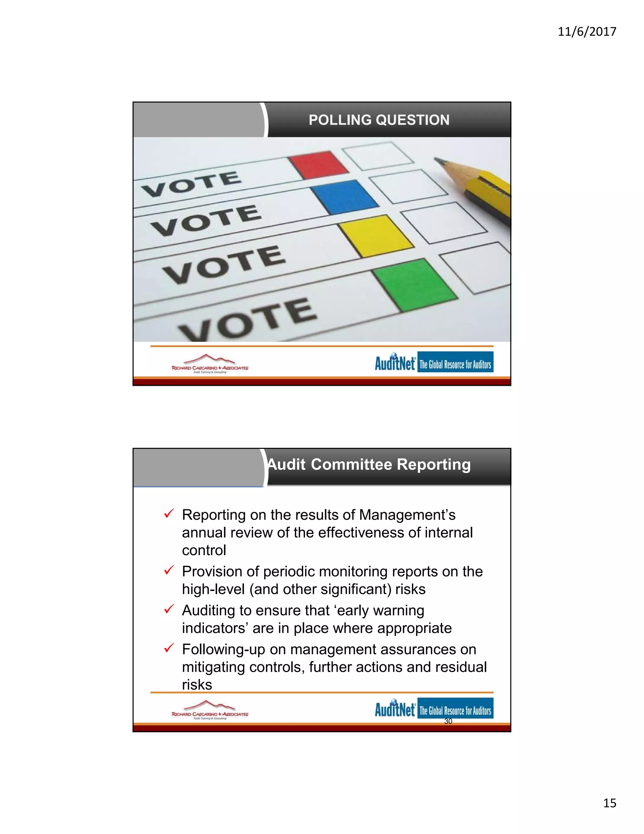 11/6/2017
15
POLLING QUESTION
Audit Committee Reporting
 Reporting on the results of Management’s
annual review of the effectiveness of internal
control
 Provision of periodic monitoring reports on the
high-level (and other significant) risks
 Auditing to ensure that ‘early warning
indicators’ are in place where appropriate
 Following-up on management assurances on
mitigating controls, further actions and residual
risks
30
 