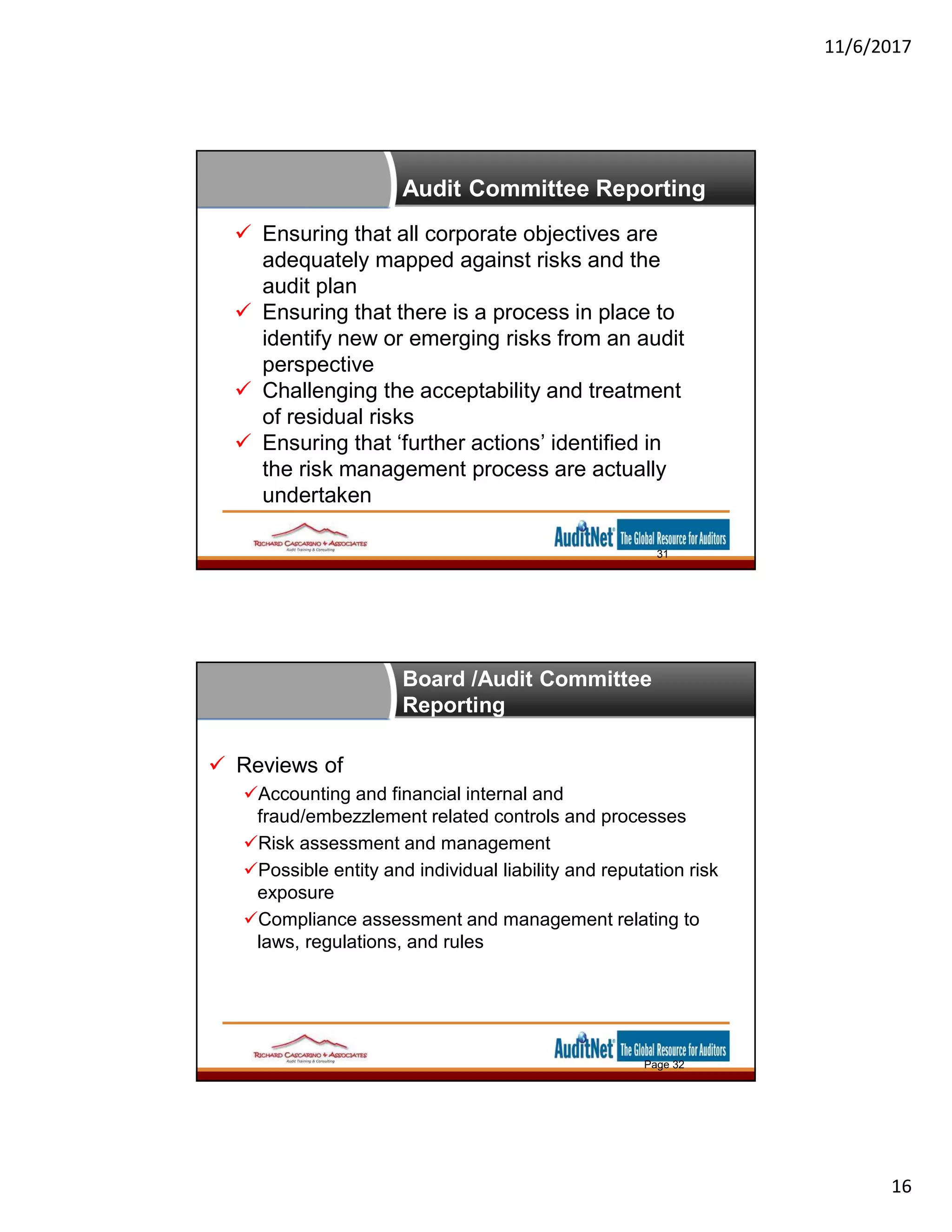 11/6/2017
16
Audit Committee Reporting
 Ensuring that all corporate objectives are
adequately mapped against risks and the
audit plan
 Ensuring that there is a process in place to
identify new or emerging risks from an audit
perspective
 Challenging the acceptability and treatment
of residual risks
 Ensuring that ‘further actions’ identified in
the risk management process are actually
undertaken
31
Board /Audit Committee
Reporting
 Reviews of
Accounting and financial internal and
fraud/embezzlement related controls and processes
Risk assessment and management
Possible entity and individual liability and reputation risk
exposure
Compliance assessment and management relating to
laws, regulations, and rules
Page 32
 