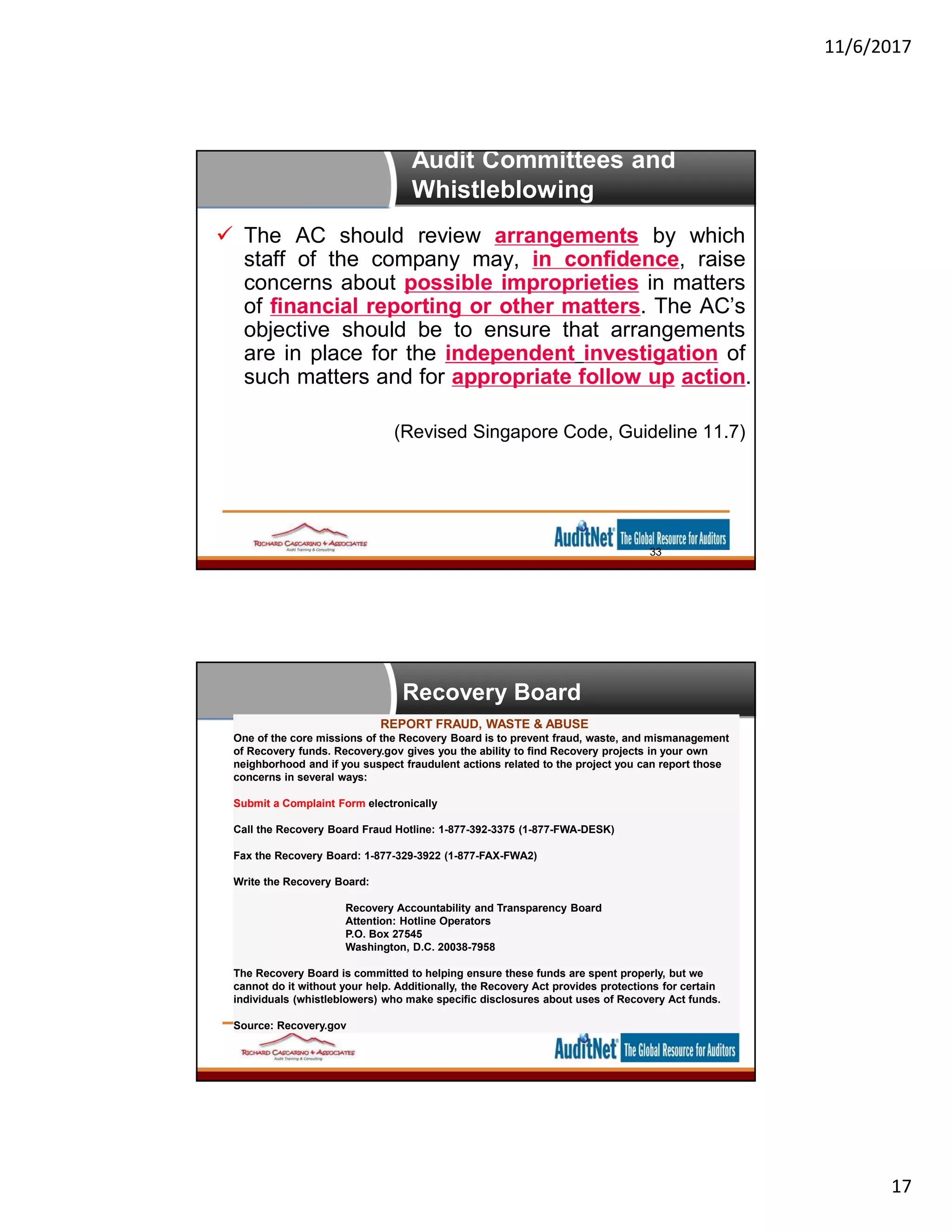 11/6/2017
17
Audit Committees and
Whistleblowing
 The AC should review arrangements by which
staff of the company may, in confidence, raise
concerns about possible improprieties in matters
of financial reporting or other matters. The AC’s
objective should be to ensure that arrangements
are in place for the independent investigation of
such matters and for appropriate follow up action.
(Revised Singapore Code, Guideline 11.7)
33
REPORT FRAUD, WASTE & ABUSE
One of the core missions of the Recovery Board is to prevent fraud, waste, and mismanagement
of Recovery funds. Recovery.gov gives you the ability to find Recovery projects in your own
neighborhood and if you suspect fraudulent actions related to the project you can report those
concerns in several ways:
Submit a Complaint Form electronically
Call the Recovery Board Fraud Hotline: 1-877-392-3375 (1-877-FWA-DESK)
Fax the Recovery Board: 1-877-329-3922 (1-877-FAX-FWA2)
Write the Recovery Board:
Recovery Accountability and Transparency Board
Attention: Hotline Operators
P.O. Box 27545
Washington, D.C. 20038-7958
The Recovery Board is committed to helping ensure these funds are spent properly, but we
cannot do it without your help. Additionally, the Recovery Act provides protections for certain
individuals (whistleblowers) who make specific disclosures about uses of Recovery Act funds.
Source: Recovery.gov
Recovery Board
 