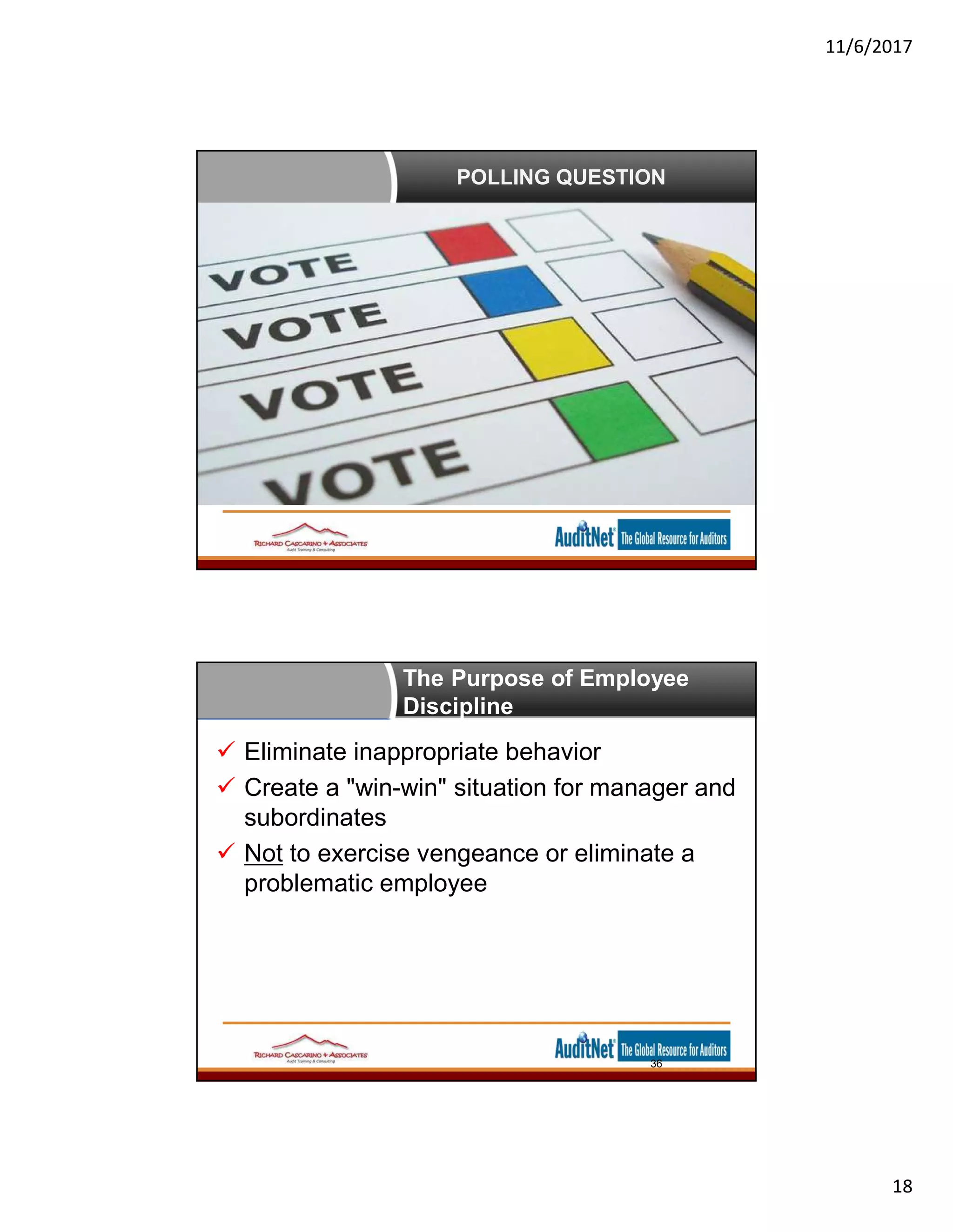 11/6/2017
18
POLLING QUESTION
The Purpose of Employee
Discipline
 Eliminate inappropriate behavior
 Create a "win-win" situation for manager and
subordinates
 Not to exercise vengeance or eliminate a
problematic employee
36
 