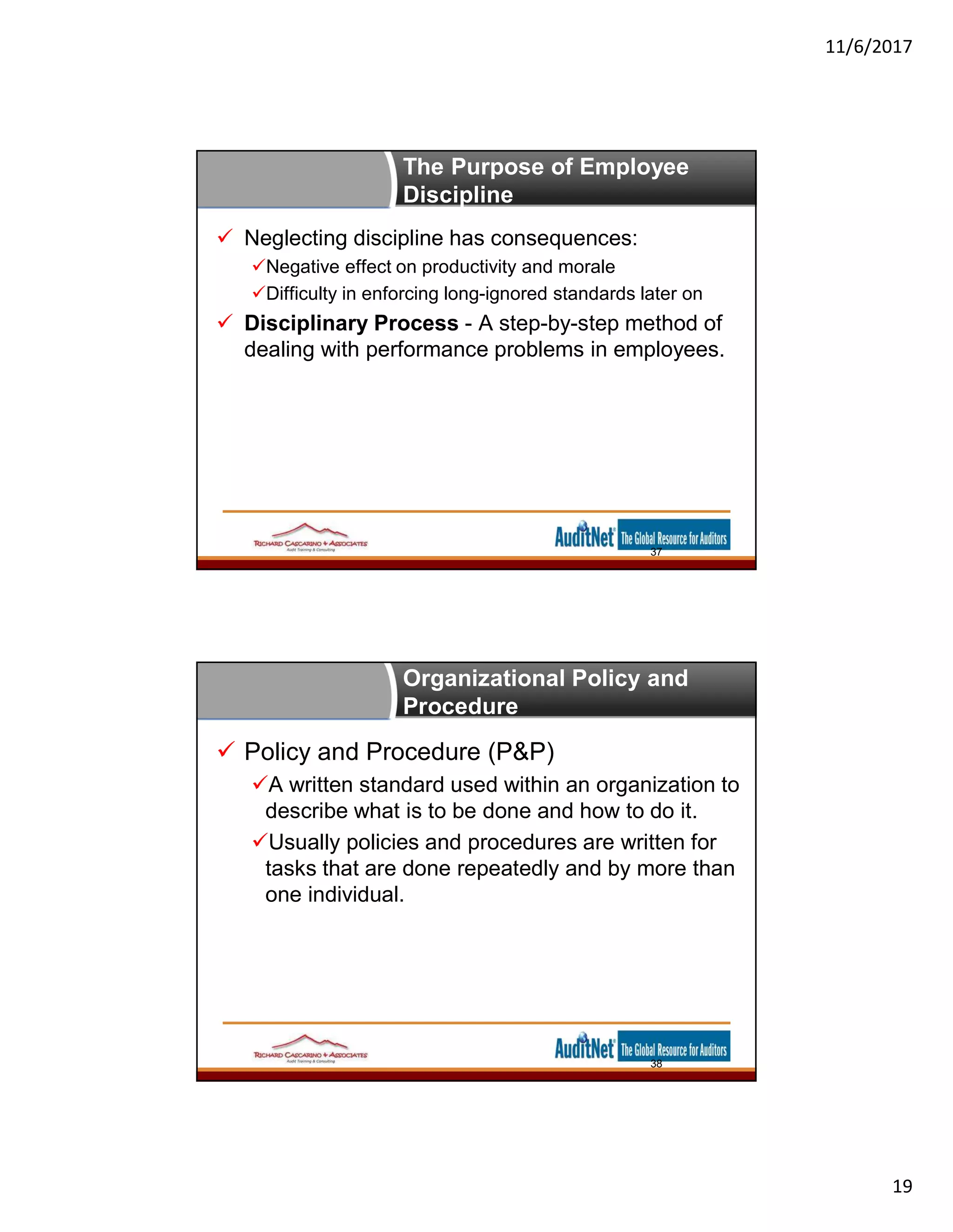 11/6/2017
19
The Purpose of Employee
Discipline
 Neglecting discipline has consequences:
Negative effect on productivity and morale
Difficulty in enforcing long-ignored standards later on
 Disciplinary Process - A step-by-step method of
dealing with performance problems in employees.
37
Organizational Policy and
Procedure
 Policy and Procedure (P&P)
A written standard used within an organization to
describe what is to be done and how to do it.
Usually policies and procedures are written for
tasks that are done repeatedly and by more than
one individual.
38
 