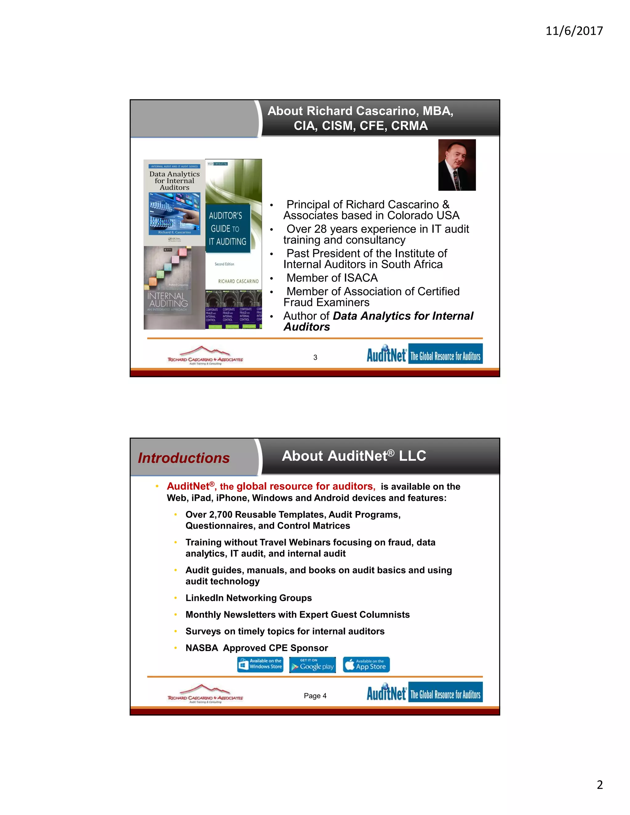 11/6/2017
2
About Richard Cascarino, MBA,
CIA, CISM, CFE, CRMA
• Principal of Richard Cascarino &
Associates based in Colorado USA
• Over 28 years experience in IT audit
training and consultancy
• Past President of the Institute of
Internal Auditors in South Africa
• Member of ISACA
• Member of Association of Certified
Fraud Examiners
• Author of Data Analytics for Internal
Auditors
3
About AuditNet® LLC
• AuditNet®, the global resource for auditors, is available on the
Web, iPad, iPhone, Windows and Android devices and features:
• Over 2,700 Reusable Templates, Audit Programs,
Questionnaires, and Control Matrices
• Training without Travel Webinars focusing on fraud, data
analytics, IT audit, and internal audit
• Audit guides, manuals, and books on audit basics and using
audit technology
• LinkedIn Networking Groups
• Monthly Newsletters with Expert Guest Columnists
• Surveys on timely topics for internal auditors
• NASBA Approved CPE Sponsor
Introductions
Page 4
 
