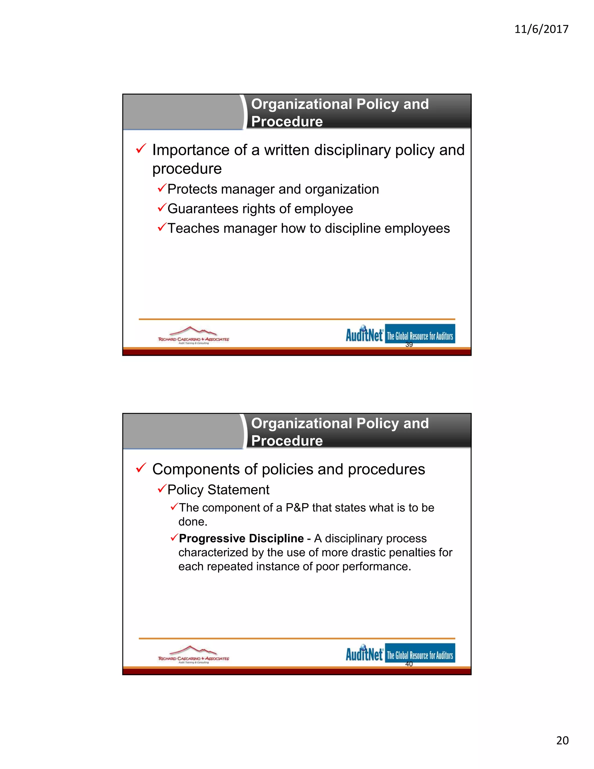 11/6/2017
20
Organizational Policy and
Procedure
 Importance of a written disciplinary policy and
procedure
Protects manager and organization
Guarantees rights of employee
Teaches manager how to discipline employees
39
Organizational Policy and
Procedure
 Components of policies and procedures
Policy Statement
The component of a P&P that states what is to be
done.
Progressive Discipline - A disciplinary process
characterized by the use of more drastic penalties for
each repeated instance of poor performance.
40
 