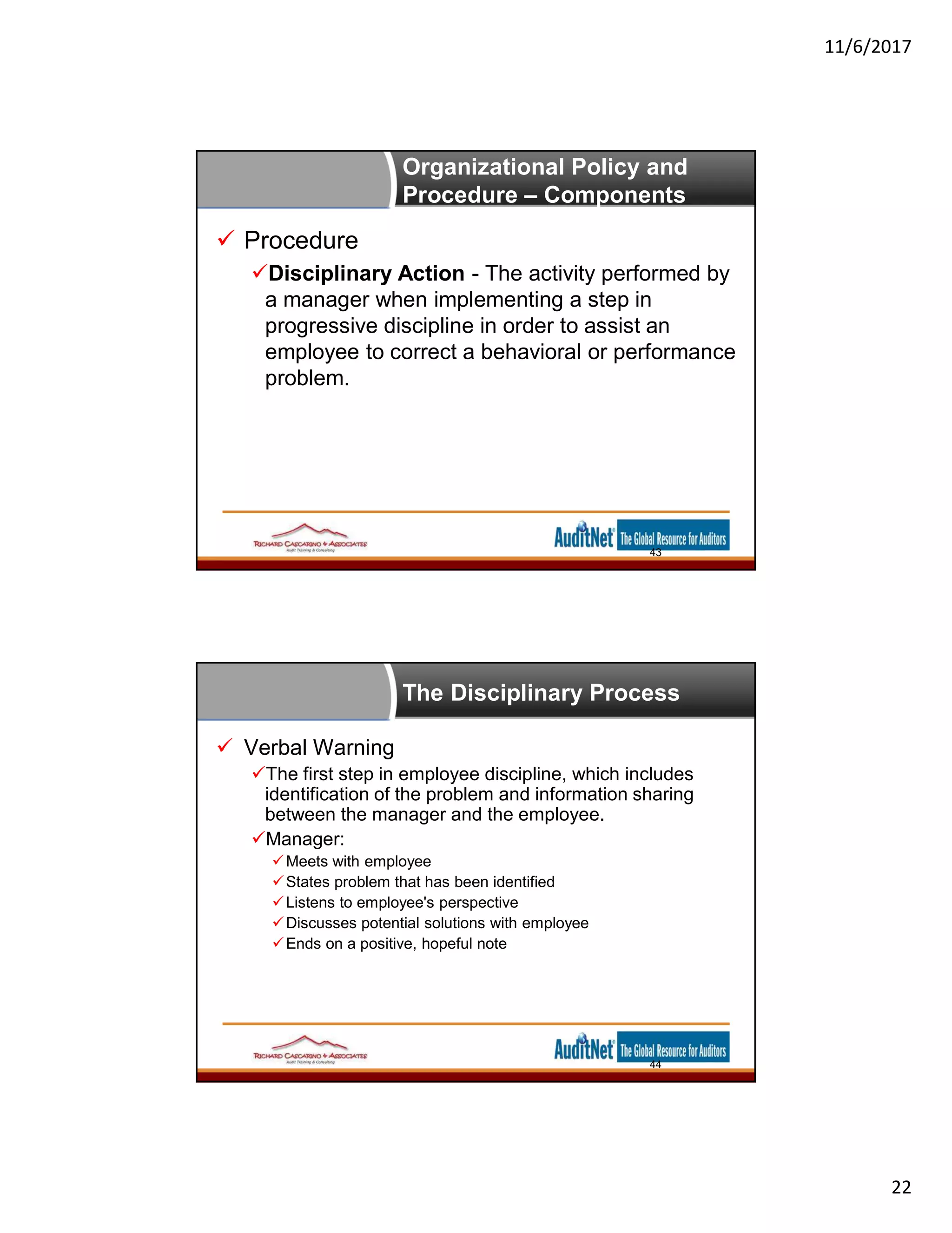 11/6/2017
22
Organizational Policy and
Procedure – Components
 Procedure
Disciplinary Action - The activity performed by
a manager when implementing a step in
progressive discipline in order to assist an
employee to correct a behavioral or performance
problem.
43
The Disciplinary Process
 Verbal Warning
The first step in employee discipline, which includes
identification of the problem and information sharing
between the manager and the employee.
Manager:
Meets with employee
States problem that has been identified
Listens to employee's perspective
Discusses potential solutions with employee
Ends on a positive, hopeful note
44
 