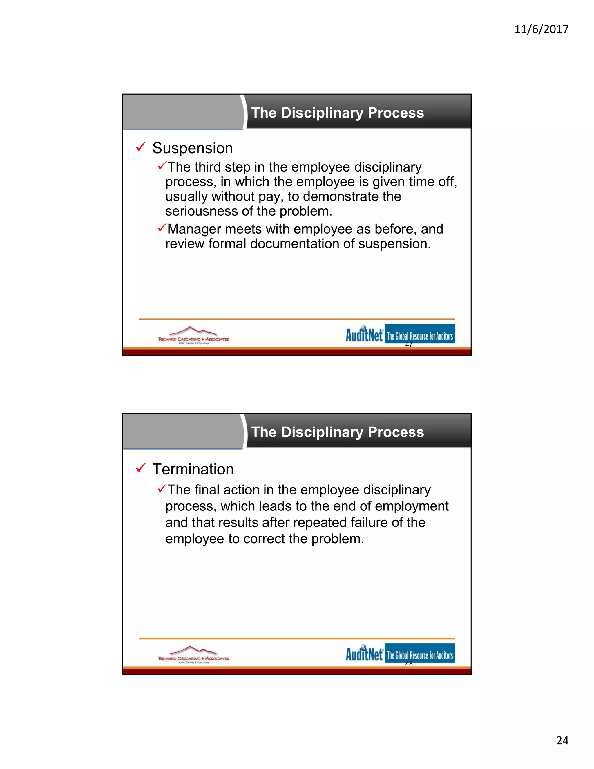 11/6/2017
24
The Disciplinary Process
 Suspension
The third step in the employee disciplinary
process, in which the employee is given time off,
usually without pay, to demonstrate the
seriousness of the problem.
Manager meets with employee as before, and
review formal documentation of suspension.
47
The Disciplinary Process
 Termination
The final action in the employee disciplinary
process, which leads to the end of employment
and that results after repeated failure of the
employee to correct the problem.
48
 