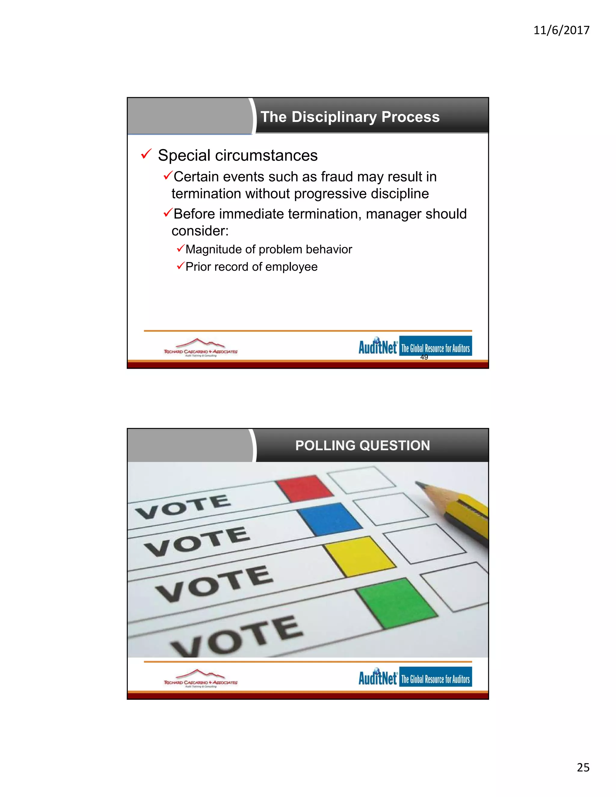 11/6/2017
25
The Disciplinary Process
 Special circumstances
Certain events such as fraud may result in
termination without progressive discipline
Before immediate termination, manager should
consider:
Magnitude of problem behavior
Prior record of employee
49
POLLING QUESTION
 