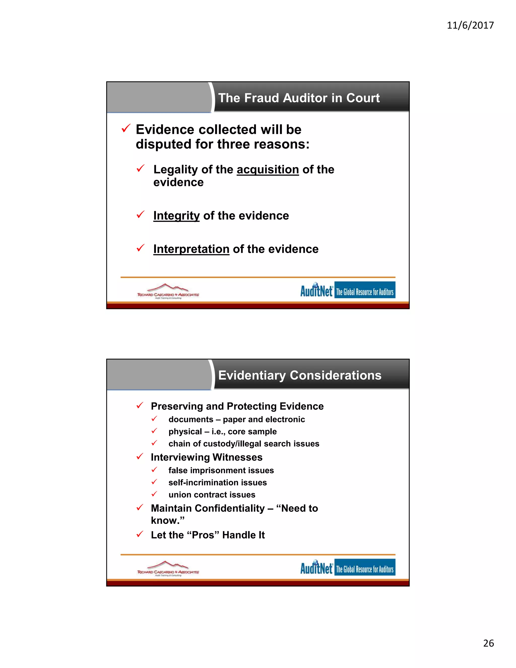 11/6/2017
26
The Fraud Auditor in Court
 Evidence collected will be
disputed for three reasons:
 Legality of the acquisition of the
evidence
 Integrity of the evidence
 Interpretation of the evidence
Evidentiary Considerations
 Preserving and Protecting Evidence
 documents – paper and electronic
 physical – i.e., core sample
 chain of custody/illegal search issues
 Interviewing Witnesses
 false imprisonment issues
 self-incrimination issues
 union contract issues
 Maintain Confidentiality – “Need to
know.”
 Let the “Pros” Handle It
 