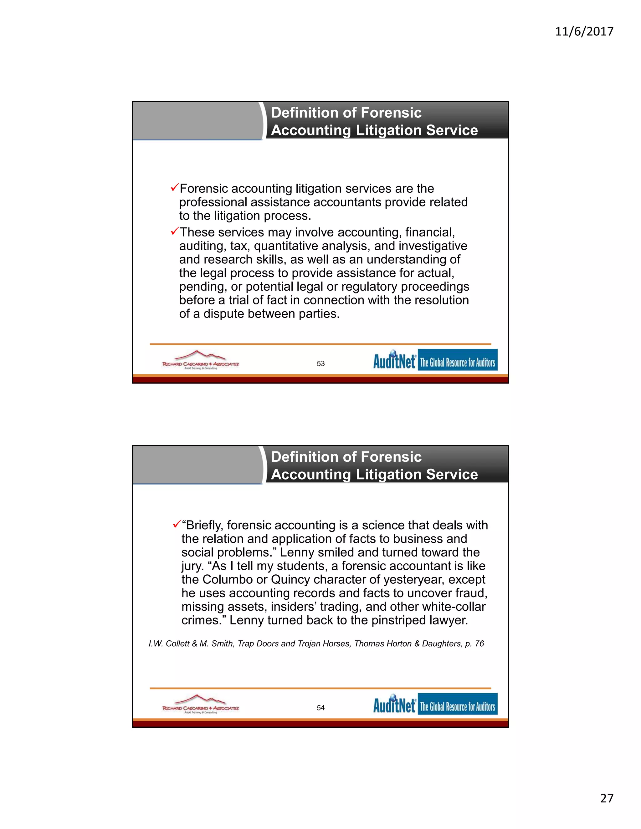 11/6/2017
27
Definition of Forensic
Accounting Litigation Service
53
Forensic accounting litigation services are the
professional assistance accountants provide related
to the litigation process.
These services may involve accounting, financial,
auditing, tax, quantitative analysis, and investigative
and research skills, as well as an understanding of
the legal process to provide assistance for actual,
pending, or potential legal or regulatory proceedings
before a trial of fact in connection with the resolution
of a dispute between parties.
Definition of Forensic
Accounting Litigation Service
54
“Briefly, forensic accounting is a science that deals with
the relation and application of facts to business and
social problems.” Lenny smiled and turned toward the
jury. “As I tell my students, a forensic accountant is like
the Columbo or Quincy character of yesteryear, except
he uses accounting records and facts to uncover fraud,
missing assets, insiders’ trading, and other white-collar
crimes.” Lenny turned back to the pinstriped lawyer.
I.W. Collett & M. Smith, Trap Doors and Trojan Horses, Thomas Horton & Daughters, p. 76
 