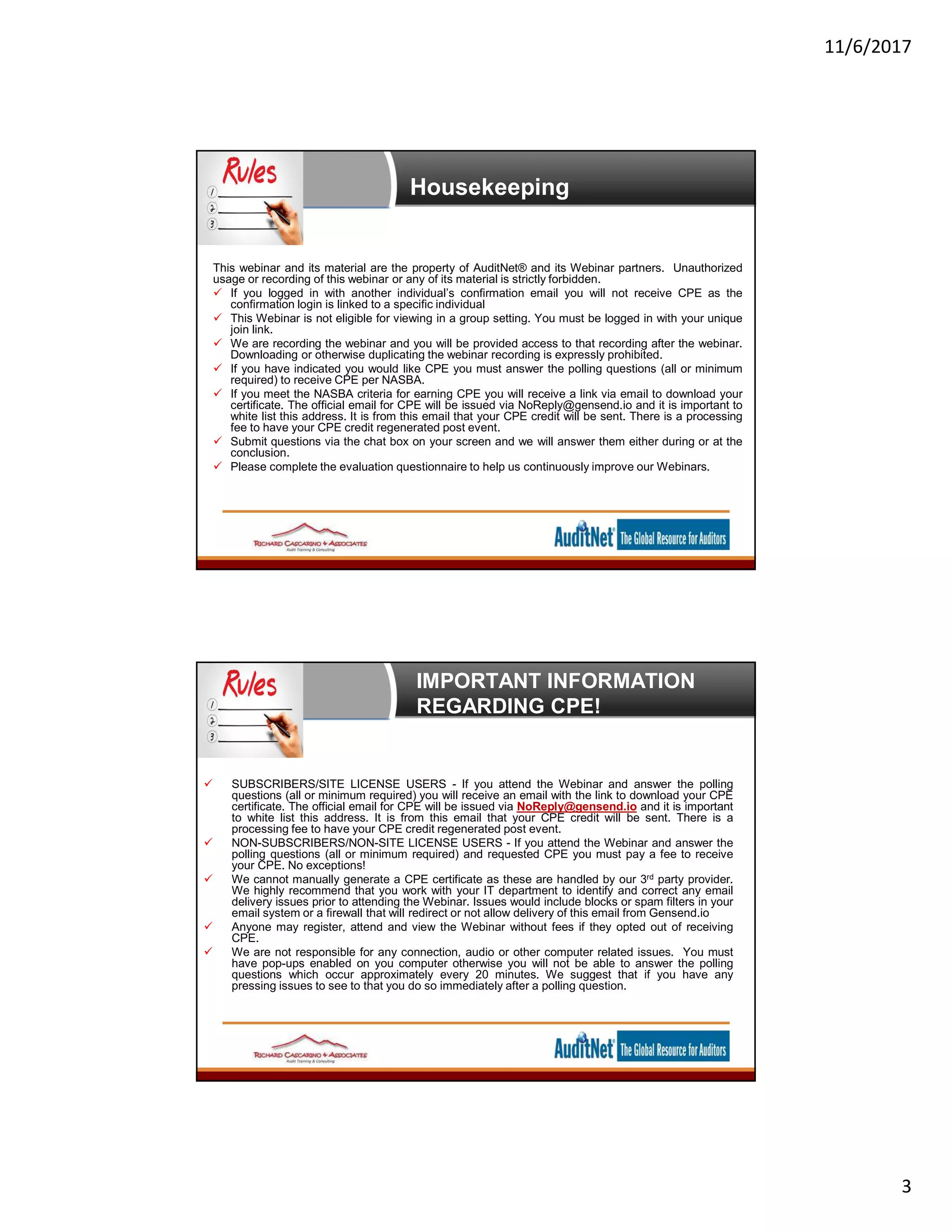 11/6/2017
3
Housekeeping
This webinar and its material are the property of AuditNet® and its Webinar partners. Unauthorized
usage or recording of this webinar or any of its material is strictly forbidden.
 If you logged in with another individual’s confirmation email you will not receive CPE as the
confirmation login is linked to a specific individual
 This Webinar is not eligible for viewing in a group setting. You must be logged in with your unique
join link.
 We are recording the webinar and you will be provided access to that recording after the webinar.
Downloading or otherwise duplicating the webinar recording is expressly prohibited.
 If you have indicated you would like CPE you must answer the polling questions (all or minimum
required) to receive CPE per NASBA.
 If you meet the NASBA criteria for earning CPE you will receive a link via email to download your
certificate. The official email for CPE will be issued via NoReply@gensend.io and it is important to
white list this address. It is from this email that your CPE credit will be sent. There is a processing
fee to have your CPE credit regenerated post event.
 Submit questions via the chat box on your screen and we will answer them either during or at the
conclusion.
 Please complete the evaluation questionnaire to help us continuously improve our Webinars.
IMPORTANT INFORMATION
REGARDING CPE!
 SUBSCRIBERS/SITE LICENSE USERS - If you attend the Webinar and answer the polling
questions (all or minimum required) you will receive an email with the link to download your CPE
certificate. The official email for CPE will be issued via NoReply@gensend.io and it is important
to white list this address. It is from this email that your CPE credit will be sent. There is a
processing fee to have your CPE credit regenerated post event.
 NON-SUBSCRIBERS/NON-SITE LICENSE USERS - If you attend the Webinar and answer the
polling questions (all or minimum required) and requested CPE you must pay a fee to receive
your CPE. No exceptions!
 We cannot manually generate a CPE certificate as these are handled by our 3rd party provider.
We highly recommend that you work with your IT department to identify and correct any email
delivery issues prior to attending the Webinar. Issues would include blocks or spam filters in your
email system or a firewall that will redirect or not allow delivery of this email from Gensend.io
 Anyone may register, attend and view the Webinar without fees if they opted out of receiving
CPE.
 We are not responsible for any connection, audio or other computer related issues. You must
have pop-ups enabled on you computer otherwise you will not be able to answer the polling
questions which occur approximately every 20 minutes. We suggest that if you have any
pressing issues to see to that you do so immediately after a polling question.
 