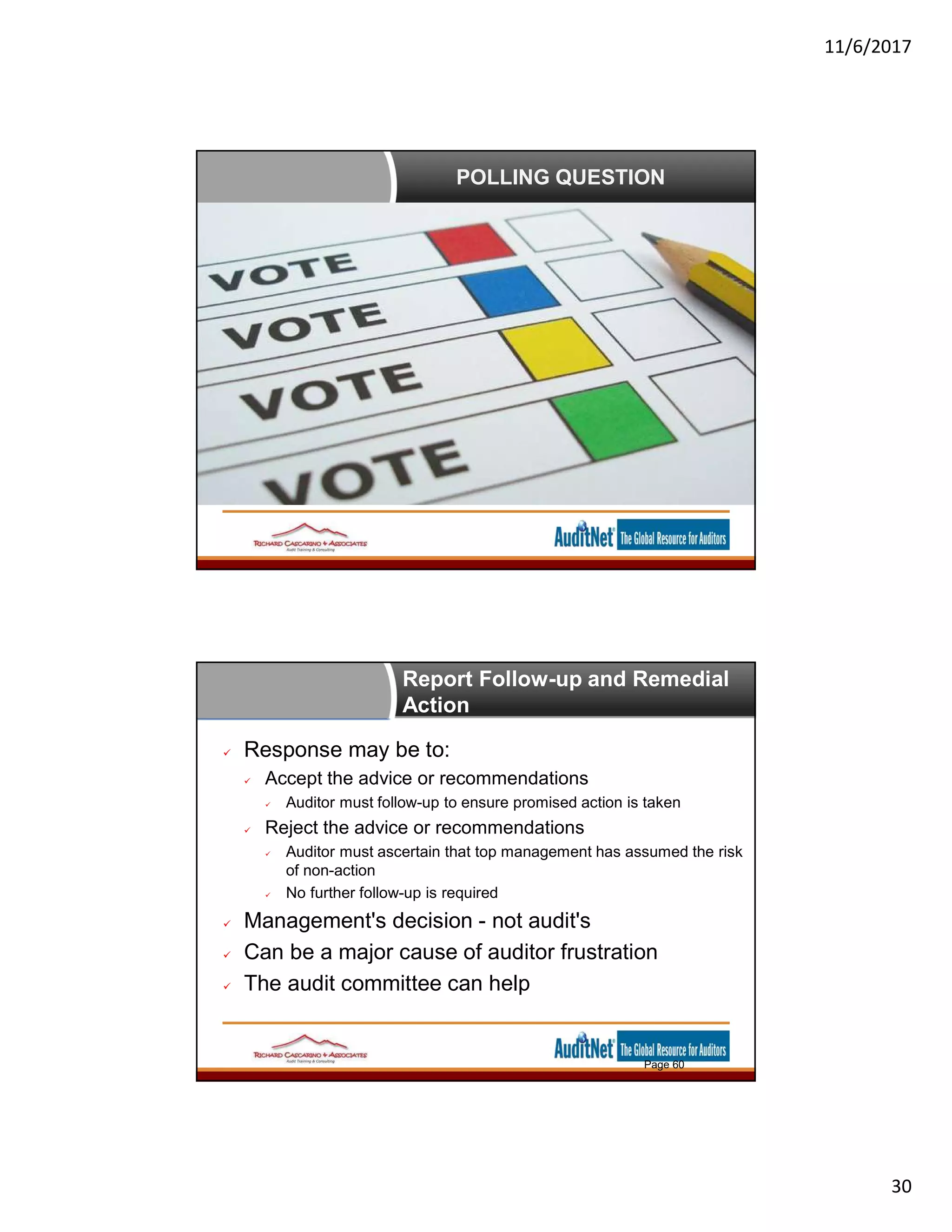 11/6/2017
30
POLLING QUESTION
Report Follow-up and Remedial
Action
Page 60
 Response may be to:
 Accept the advice or recommendations
 Auditor must follow-up to ensure promised action is taken
 Reject the advice or recommendations
 Auditor must ascertain that top management has assumed the risk
of non-action
 No further follow-up is required
 Management's decision - not audit's
 Can be a major cause of auditor frustration
 The audit committee can help
 