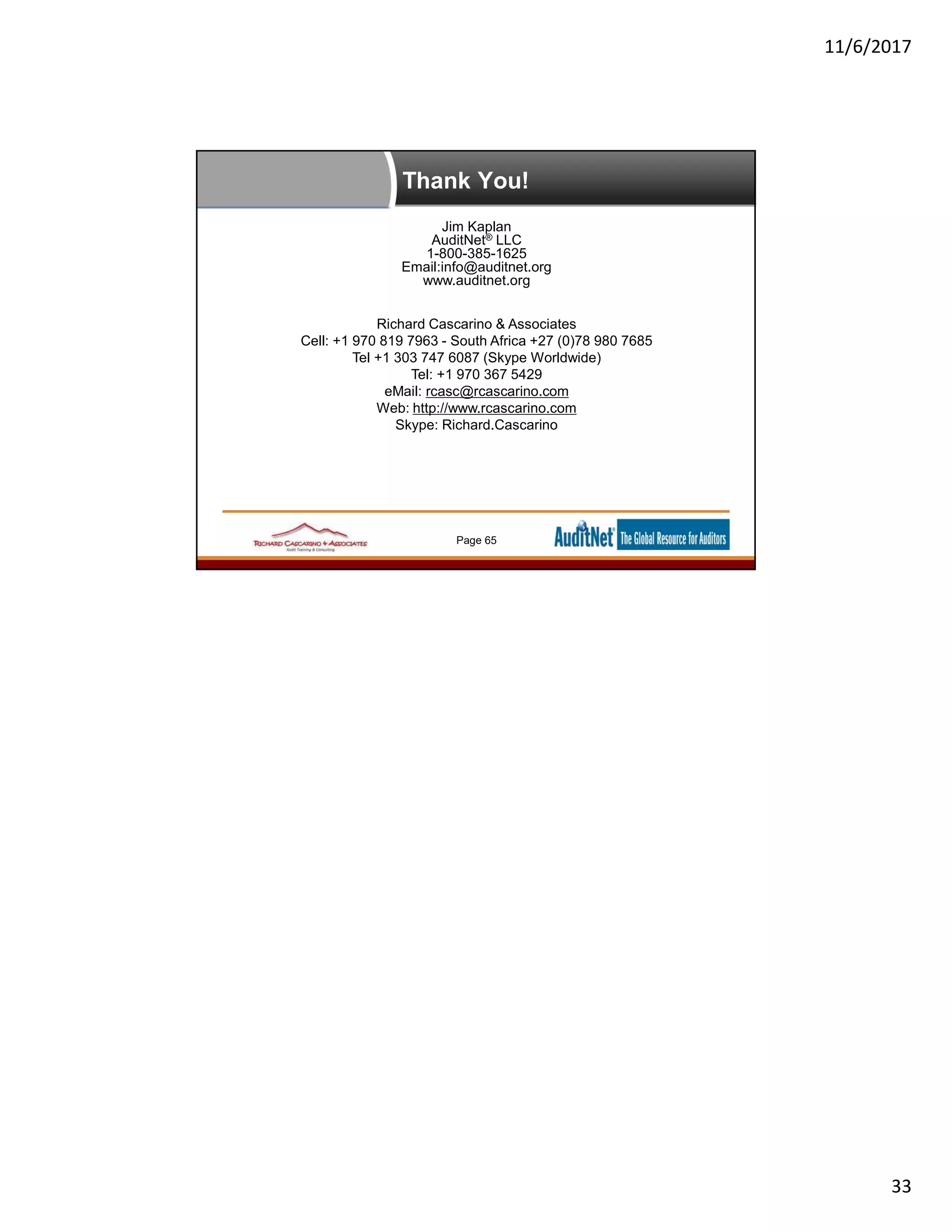 11/6/2017
33
Thank You!
Jim Kaplan
AuditNet® LLC
1-800-385-1625
Email:info@auditnet.org
www.auditnet.org
Richard Cascarino & Associates
Cell: +1 970 819 7963 - South Africa +27 (0)78 980 7685
Tel +1 303 747 6087 (Skype Worldwide)
Tel: +1 970 367 5429
eMail: rcasc@rcascarino.com
Web: http://www.rcascarino.com
Skype: Richard.Cascarino
Page 65
 