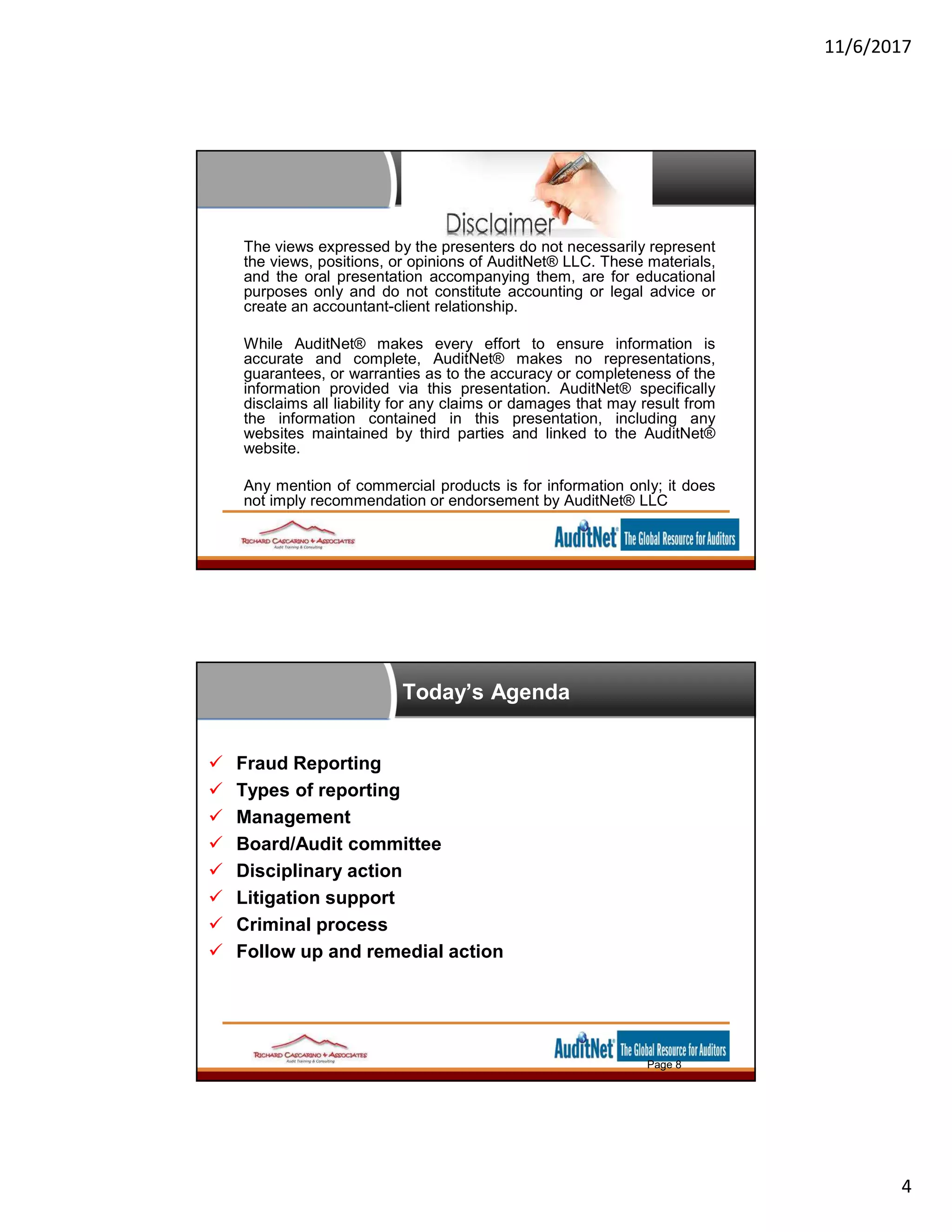 11/6/2017
4
The views expressed by the presenters do not necessarily represent
the views, positions, or opinions of AuditNet® LLC. These materials,
and the oral presentation accompanying them, are for educational
purposes only and do not constitute accounting or legal advice or
create an accountant-client relationship.
While AuditNet® makes every effort to ensure information is
accurate and complete, AuditNet® makes no representations,
guarantees, or warranties as to the accuracy or completeness of the
information provided via this presentation. AuditNet® specifically
disclaims all liability for any claims or damages that may result from
the information contained in this presentation, including any
websites maintained by third parties and linked to the AuditNet®
website.
Any mention of commercial products is for information only; it does
not imply recommendation or endorsement by AuditNet® LLC
Today’s Agenda
 Fraud Reporting
 Types of reporting
 Management
 Board/Audit committee
 Disciplinary action
 Litigation support
 Criminal process
 Follow up and remedial action
Page 8
 