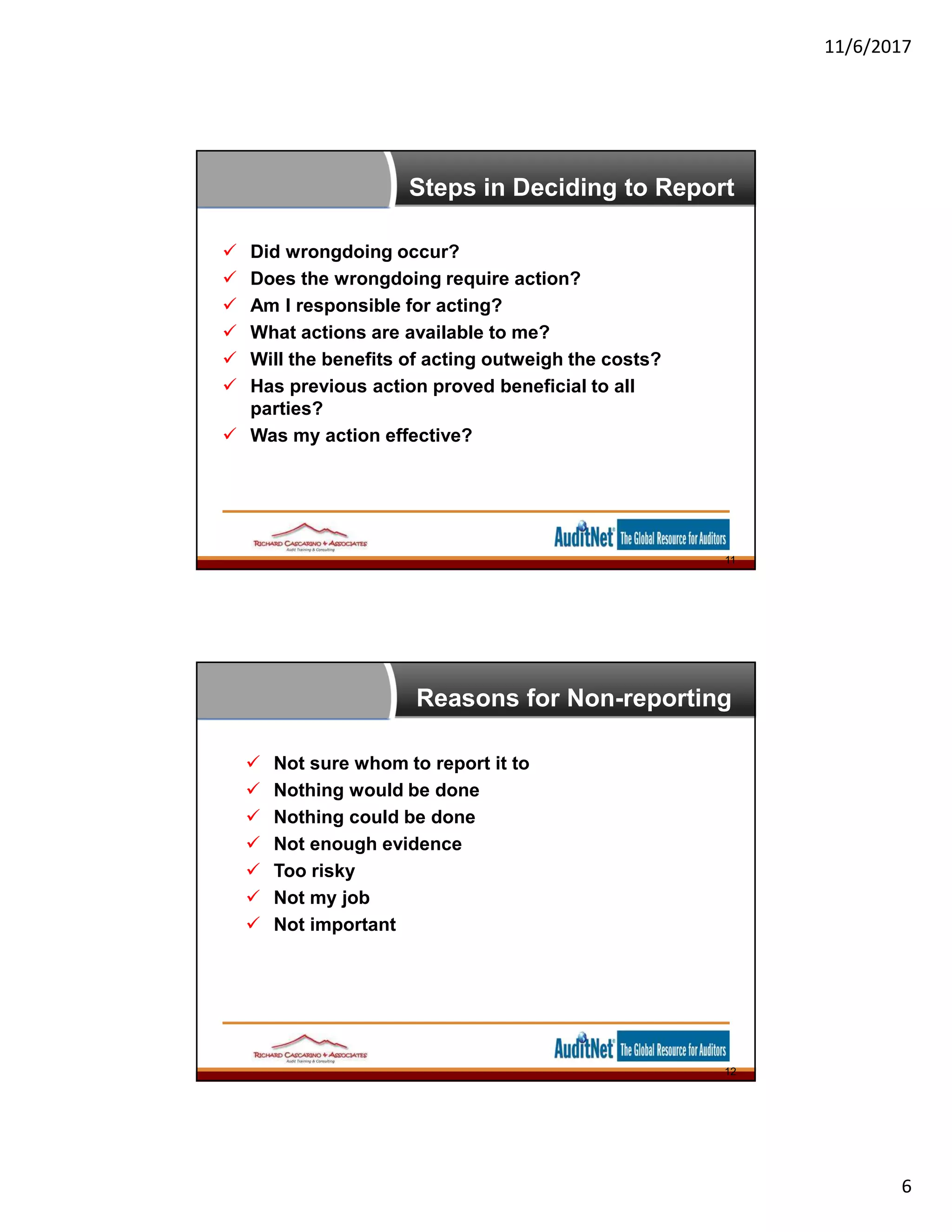 11/6/2017
6
Steps in Deciding to Report
 Did wrongdoing occur?
 Does the wrongdoing require action?
 Am I responsible for acting?
 What actions are available to me?
 Will the benefits of acting outweigh the costs?
 Has previous action proved beneficial to all
parties?
 Was my action effective?
11
Reasons for Non-reporting
 Not sure whom to report it to
 Nothing would be done
 Nothing could be done
 Not enough evidence
 Too risky
 Not my job
 Not important
12
 