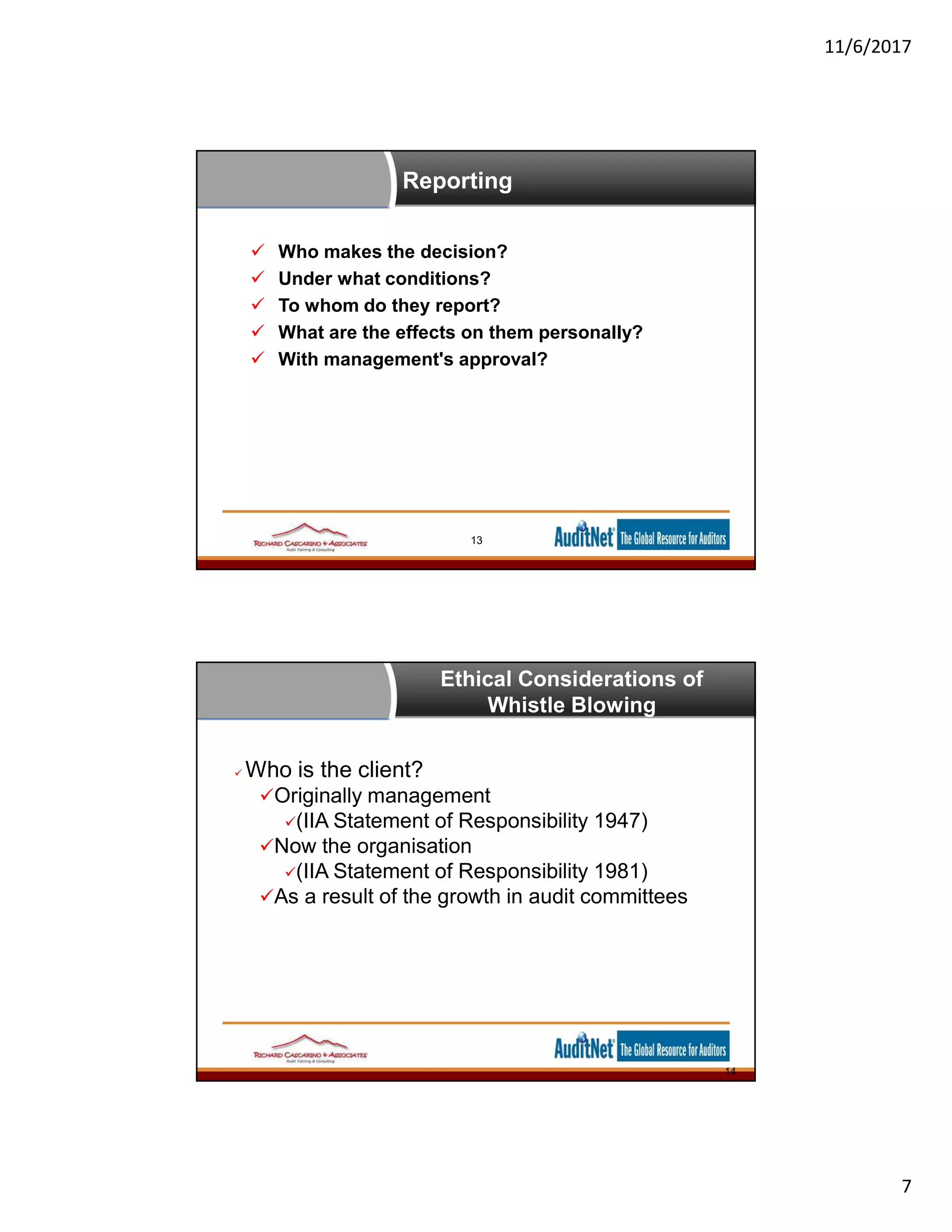 11/6/2017
7
Reporting
13
 Who makes the decision?
 Under what conditions?
 To whom do they report?
 What are the effects on them personally?
 With management's approval?
Ethical Considerations of
Whistle Blowing
 Who is the client?
Originally management
(IIA Statement of Responsibility 1947)
Now the organisation
(IIA Statement of Responsibility 1981)
As a result of the growth in audit committees
14
 