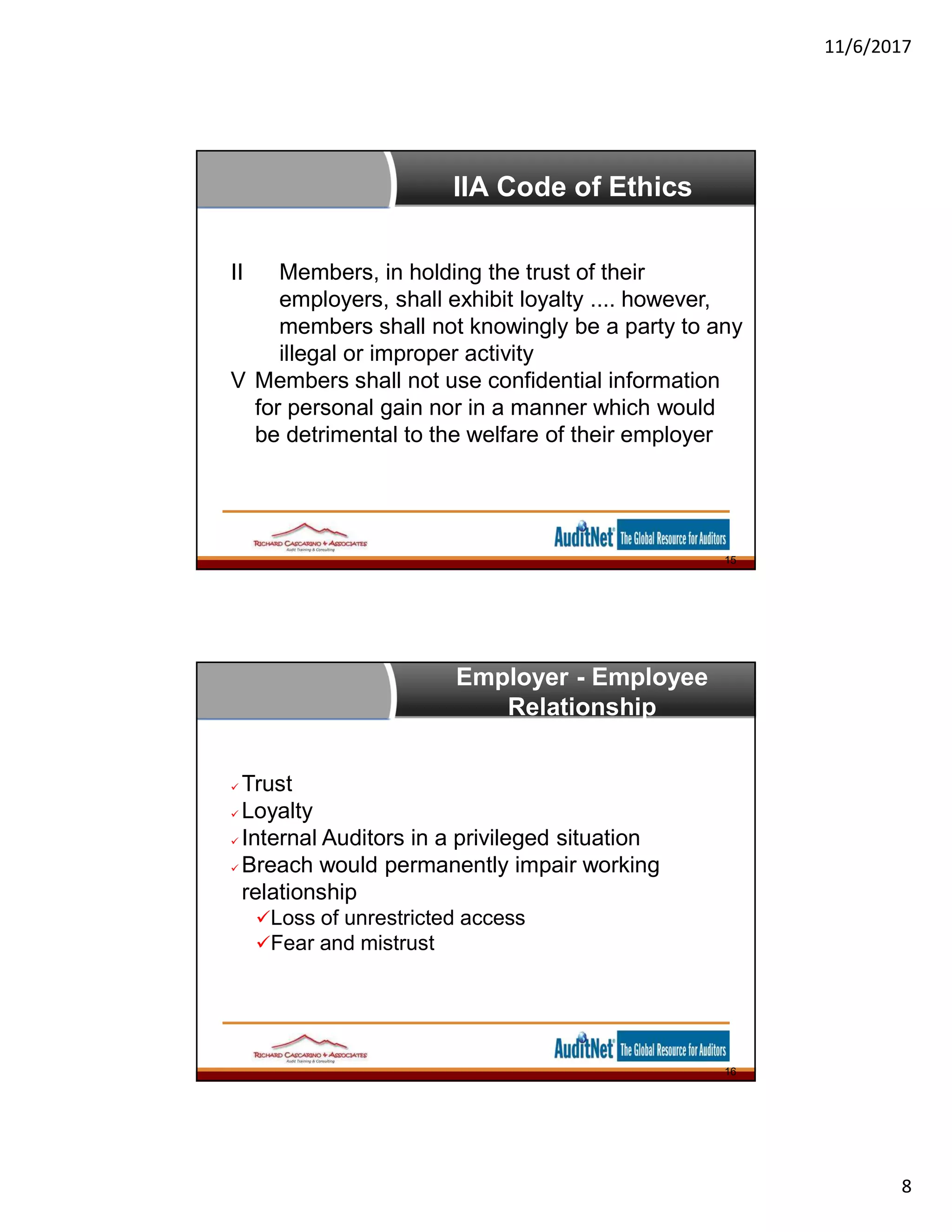 11/6/2017
8
IIA Code of Ethics
II Members, in holding the trust of their
employers, shall exhibit loyalty .... however,
members shall not knowingly be a party to any
illegal or improper activity
V Members shall not use confidential information
for personal gain nor in a manner which would
be detrimental to the welfare of their employer
15
Employer - Employee
Relationship
 Trust
 Loyalty
 Internal Auditors in a privileged situation
 Breach would permanently impair working
relationship
Loss of unrestricted access
Fear and mistrust
16
 