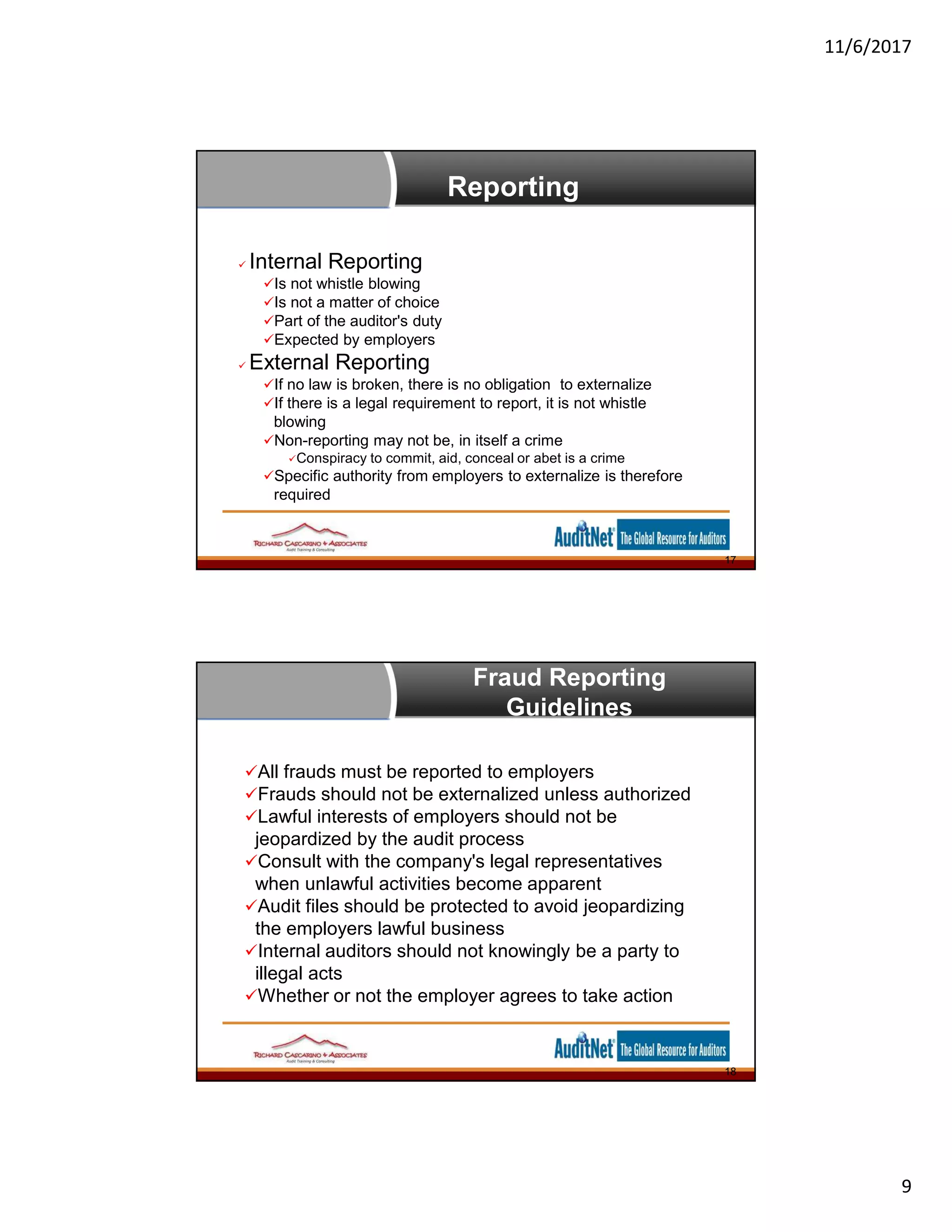 11/6/2017
9
Reporting
 Internal Reporting
Is not whistle blowing
Is not a matter of choice
Part of the auditor's duty
Expected by employers
 External Reporting
If no law is broken, there is no obligation to externalize
If there is a legal requirement to report, it is not whistle
blowing
Non-reporting may not be, in itself a crime
Conspiracy to commit, aid, conceal or abet is a crime
Specific authority from employers to externalize is therefore
required
17
Fraud Reporting
Guidelines
All frauds must be reported to employers
Frauds should not be externalized unless authorized
Lawful interests of employers should not be
jeopardized by the audit process
Consult with the company's legal representatives
when unlawful activities become apparent
Audit files should be protected to avoid jeopardizing
the employers lawful business
Internal auditors should not knowingly be a party to
illegal acts
Whether or not the employer agrees to take action
18
 