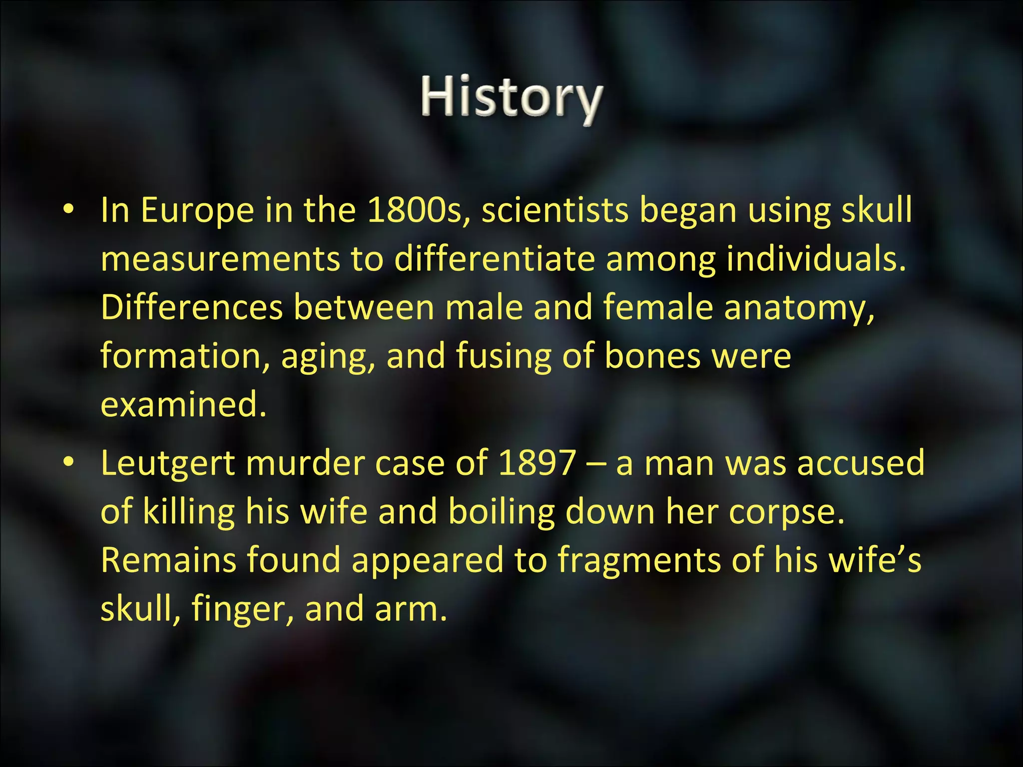 In Europe in the 1800s, scientists began using skull measurements to differentiate among individuals.  Differences between male and female anatomy, formation, aging, and fusing of bones were examined. Leutgert murder case of 1897 – a man was accused of killing his wife and boiling down her corpse.  Remains found appeared to fragments of his wife’s skull, finger, and arm. 