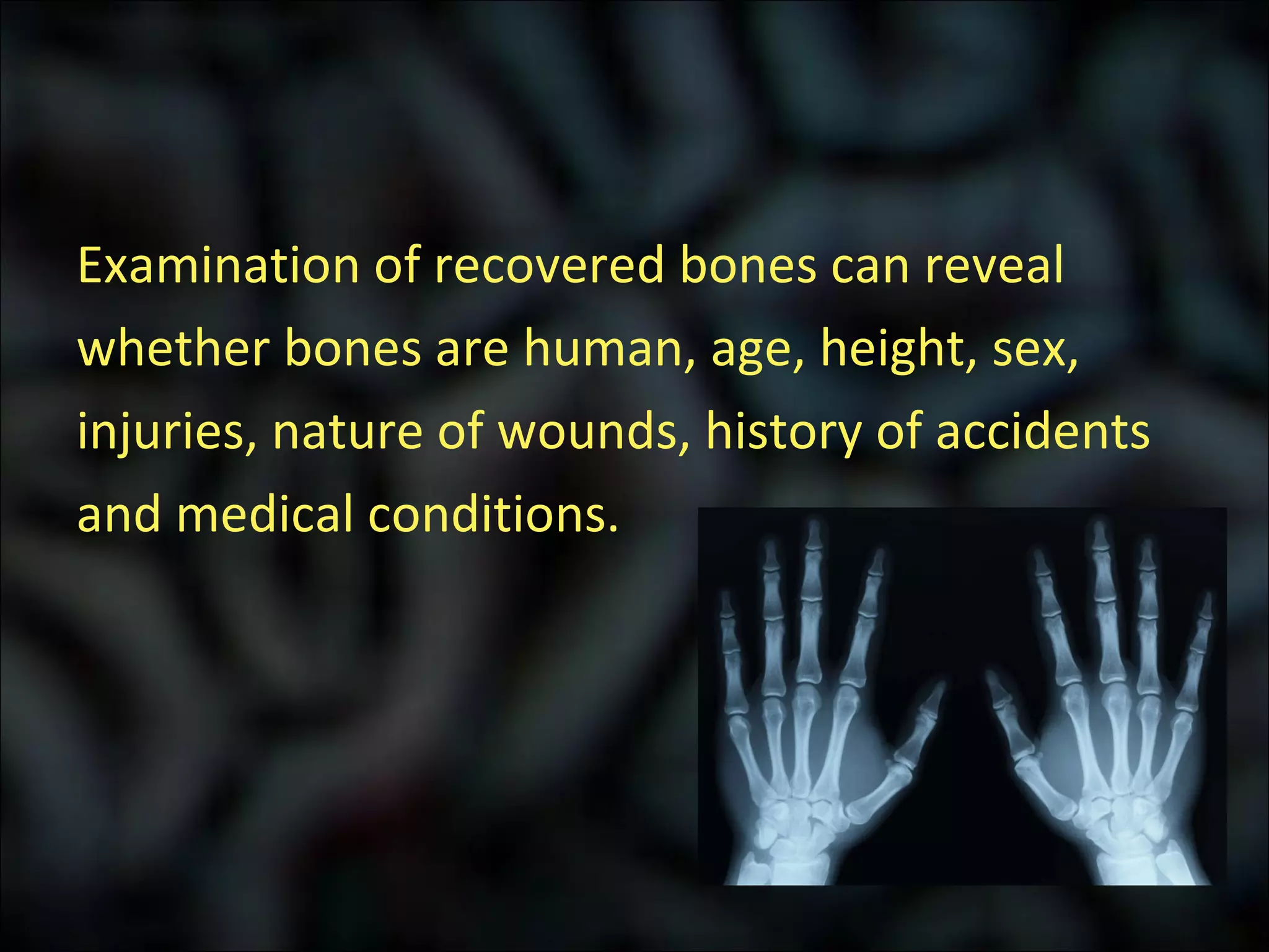 Examination of recovered bones can reveal whether bones are human, age, height, sex,  injuries, nature of wounds, history of accidents and medical conditions. 