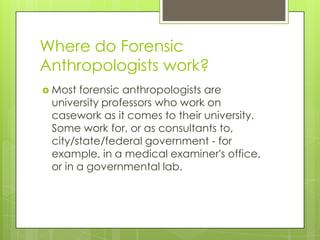 Where do Forensic
Anthropologists work?
 Most forensic anthropologists are
 university professors who work on
 casework as it comes to their university.
 Some work for, or as consultants to,
 city/state/federal government - for
 example, in a medical examiner's office,
 or in a governmental lab.
 