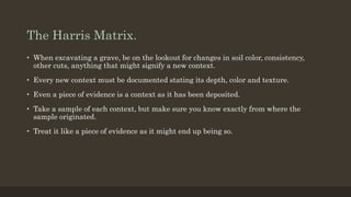 The Harris Matrix.
• When excavating a grave, be on the lookout for changes in soil color, consistency,
other cuts, anything that might signify a new context.
• Every new context must be documented stating its depth, color and texture.
• Even a piece of evidence is a context as it has been deposited.
• Take a sample of each context, but make sure you know exactly from where the
sample originated.
• Treat it like a piece of evidence as it might end up being so.
 