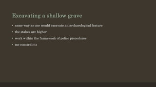 Excavating a shallow grave
• same way as one would excavate an archaeological feature
• the stakes are higher
• work within the framework of police procedures
• me constraints
 
