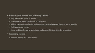 • Bisecting the feature and removing the soil
• only half of the grave at a time
• runs parallel along the length of the grave
• adding two additional nails and running a string between them to act as a guide
• Soil is removed evenly
• Loose soil is collected in a dustpan and dumped into a sieve for screening
• Screening the soil
• screened through a ¼” mesh screen.
 