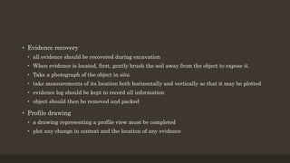 • Evidence recovery
• all evidence should be recovered during excavation
• When evidence is located, first, gently brush the soil away from the object to expose it.
• Take a photograph of the object in situ
• take measurements of its location both horizontally and vertically so that it may be plotted
• evidence log should be kept to record all information
• object should then be removed and packed
• Profile drawing
• a drawing representing a profile view must be completed
• plot any change in context and the location of any evidence
 