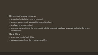 • Recovery of human remains
• the other half of the grave is removed
• remove as much soil as possible around the body
• the body is photographed
• continue excavation of the grave until all the loose soil has been screened and only the grave
cut remains
• Back filling
• the grave can be back-filled
• get permission from the crime scene officer
 