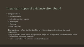 Important types of evidence often found
• Large evidence
• human remains
• potential murder weapons
• Newspaper
• Clothing
• bank notes, etc.
• Tiny evidence – often it’s the tiny bits of evidence that end up being the most
important.
• cigarette butts, coins, scraps of paper, teeth, rings, bits of vegetation, charred remains, fibers,
bullet/blade fragments, glass, etc.
• can be hard to find but contain a wealth of information.
 