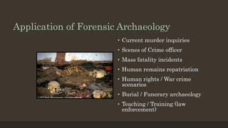 Application of Forensic Archaeology
• Current murder inquiries
• Scenes of Crime officer
• Mass fatality incidents
• Human remains repatriation
• Human rights / War crime
scenarios
• Burial / Funerary archaeology
• Teaching / Training (law
enforcement)
 