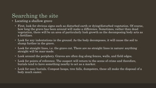Searching the site
• Locating a shallow grave
• First, look for obvious signs such as disturbed earth or dying/disturbed vegetation. Of course,
how long the grave has been around will make a difference. Sometimes, rather than dead
vegetation, there will be an area of particularly lush growth as the decomposing body acts as
a fertilizer.
• Look for any indentations in the ground. As the body decomposes, it will cause the soil to
slump further in the grave.
• Look for straight lines, i.e. the grave cut. There are no straight lines in nature; anything
straight will be man-made.
• Look around the periphery. Graves are often dug along fences, walls, and field edges.
• Look for points of reference. The suspect will return to the scene of crime and therefore,
burials tend to have something nearby to act as a marker.
• Look for easy burials. Compost heaps, tree falls, dumpsters, these all make the disposal of a
body much easier.
 