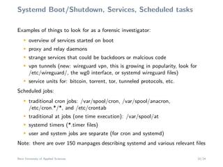 Systemd Boot/Shutdown, Services, Scheduled tasks
Examples of things to look for as a forensic investigator:
M
overview of services started on boot
M
proxy and relay daemons
M
strange services that could be backdoors or malcious code
M
vpn tunnels (new: wireguard vpn, this is growing in popularity, look for
/etc/wireguard/, the wg0 interface, or systemd wireguard ﬁles)
M
service units for: bitcoin, torrent, tor, tunneled protocols, etc.
Scheduled jobs:
M
traditional cron jobs: /var/spool/cron, /var/spool/anacron,
/etc/cron.*/*, and /etc/crontab
M
traditional at jobs (one time execution): /var/spool/at
M
systemd timers (*.timer ﬁles)
M
user and system jobs are separate (for cron and systemd)
Note: there are over 150 manpages describing systemd and various relevant ﬁles
Bern University of Applied Sciences 10/24
 