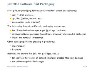 Installed Software and Packaging
Most popular packaging formats (not consistent across distributions):M
rpm (redhat and suse)
M
apt/deb (debian/ubuntu, etc.)
M
pacman/tar (arch, manjaro)
The interesting forensic artifacts in packaging systems are:
M
list of installed software packages (package databases)
M
removed software packages (install logs, previously downloaded packages)
M
install and removal timestamps
Other packaging systems growing in popularity:
M
snap/snappy
M
ﬂatpacks
Backups and archive ﬁles (ok, not packages, but...):
M
tar snar ﬁles have a list of deleted, changed, created ﬁles from backups
M
tar --show-snapshot-ﬁeld-ranges
Bern University of Applied Sciences 11/24
 